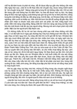 85
chỗ họ đã định trước là phải rời nhau, để rồi được tiếp tục gần như không cần mào
đầu ngày hẹn sau. Julia tỏ ra rất thạo kiểu nói chuyện này, được nàng mệnh danh
là “nói chuyện từng đợt”. Nàng cũng giỏi lạ lùng lối nói không mấp môi. Chỉ có một
lần trong gần một tháng hẹn hò đêm hôm, họ trao đổi được một nụ hôn. Họ đang
lặng lẽ theo một ngõ ngang (Julia không bao giờ nói gì khi họ ra khỏi phố lớn), bỗng
bùng lên một tiếng nổ điếc tai, đất văng tung, trời tối đặc, và Winston thấy mình nằm
nghiêng, bầm sướt và khiếp sợ. Hẳn một trái bom lửa đã đổ xuống rất gần đây. Đột
nhiên anh nhận ra khuôn mặt Julia cách anh vài phân, tái mét, trắng bạch như
phấn. Đến môi nàng cũng trắng. Nàng chết rồi ! Anh ôm nàng vào lòng và thấy mình
hôn lên một khuôn mặt ấm áp của người sống. Nhưng môi anh chạm phải một chất
phấn. Mặt của hai người phủ đầy thạch cao.
Có những chiều tối họ tới nơi hẹn nhưng phải qua mặt nhau không một dấu
hiệu, vì có đội tuần tra ở ngay góc đường hay máy trực thăng lượn trên đầu họ. Mà
gặp nhau có kém nguy hơn, họ cũng vẫn khó tìm ra thì giờ để hò hẹn. Winston làm
việc sáu mươi tiếng một tuần, Julia còn làm nhiều hơn nữa, và ngày nghỉ của họ
thay đổi tùy theo sự dồn dập của công việc, không hay trùng nhau. Dù sao chăng
nữa, Julia ít khi có một chiều tối hoàn toàn nhàn rỗi. Nàng dành nhiều thì giờ phát
sợ cho sự tham dự các cuộc diễn văn hay biểu tình, cho sự phát văn liệu cho Liên
Đoàn Thanh Niên Chống Dục Tính, cho sự sửa soạn cờ xí cho Tuần Lễ Hận Thù,
cho sự quyên tiền cho phong trào tiết kiệm, và cho nhiều hoạt động đại loại. Làm
vậy có lợi, nàng nói, đó là một cách ngụy trang. Có theo được qui tắc nhỏ, mới phá
được qui tắc lớn. Nàng còn xúi Winston đầu tư một buổi chiều tối của anh bằng
cách nhận một việc phụ liên quan đến đạn dược, được các Đảng viên sốt sắng
tham gia. Thành thử, mỗi tuần một tối, Winston mất bốn tiếng chán ngắt ngồi vặn
liền vào nhau mấy mẩu kim khí nhỏ, chắc hẳn là bộ phận của bom lửa, trong một
xưởng tồi tàn, thiếu ánh sáng, ầm tiếng búa đập pha trộn inh tai với tiếng nhạc phát
từ máy truyền hình.
Khi họ gặp nhau tại tháp nhà thờ, những lỗ hổng trong câu chuyện ngắt đoạn
của họ được bù lấp. Bữa ấy là một buổi chiều sáng chói. Không khí trong căn
phòng vuông nhỏ trên chuông nóng hãm, hôi xì mùi cứt chim bồ câu. Họ ngồi nói
chuyện hàng giờ trên sàn gác bụi bậm, lát cành gỗ khô, thỉnh thoảng một trong hai
người đứng dậy, liếc nhìn ra ngoài qua lỗ châu mai xem có ai tới không.
Julia lên hai mươi sáu tuổi. Nàng sống trong một cư xá với ba mươi cô gái khác
(“Luôn luôn sặc mùi đàn bà ! Sao em ghét đàn bà thế !” nàng chua miệng), và việc
làm của nàng, như chàng dự đoán, liên quan đến máy soạn
 