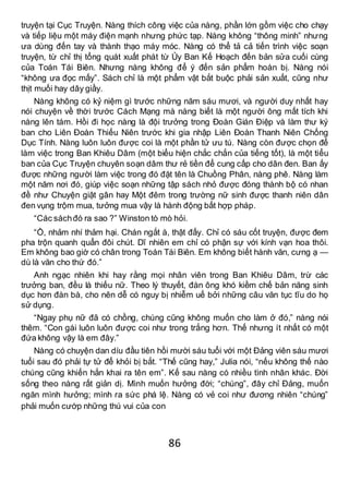 86
truyện tại Cục Truyện. Nàng thích công việc của nàng, phần lớn gồm việc cho chạy
và tiếp liệu một máy điện mạnh nhưng phức tạp. Nàng không “thông minh” nhưng
ưa dùng đến tay và thành thạo máy móc. Nàng có thể tả cả tiến trình việc soạn
truyện, từ chỉ thị tổng quát xuất phát từ Ủy Ban Kế Hoạch đến bản sửa cuối cùng
của Toán Tái Biên. Nhưng nàng không để ý đến sản phẩm hoàn bị. Nàng nói
“không ưa đọc mấy”. Sách chỉ là một phẩm vật bắt buộc phải sản xuất, cũng như
thịt muối hay dây giầy.
Nàng không có kỷ niệm gì trước những năm sáu mươi, và người duy nhất hay
nói chuyện về thời trước Cách Mạng mà nàng biết là một người ông mất tích khi
nàng lên tám. Hồi đi học nàng là đội trưởng trong Đoàn Gián Điệp và làm thư ký
ban cho Liên Đoàn Thiếu Niên trước khi gia nhập Liên Đoàn Thanh Niên Chống
Dục Tính. Nàng luôn luôn được coi là một phần tử ưu tú. Nàng còn được chọn để
làm việc trong Ban Khiêu Dâm (một biểu hiện chắc chắn của tiếng tốt), là một tiểu
ban của Cục Truyện chuyên soạn dâm thư rẻ tiền để cung cấp cho dân đen. Ban ấy
được những người làm việc trong đó đặt tên là Chuồng Phân, nàng phê. Nàng làm
một năm nơi đó, giúp việc soạn những tập sách nhỏ được đóng thành bộ có nhan
đề như Chuyện giật gân hay Một đêm trong trường nữ sinh được thanh niên dân
đen vụng trộm mua, tưởng mua vậy là hành động bất hợp pháp.
“Các sáchđó ra sao ?” Winston tò mò hỏi.
“Ồ, nhảm nhí thảm hại. Chán ngắt à, thật đấy. Chỉ có sáu cốt truyện, được đem
pha trộn quanh quẩn đôi chút. Dĩ nhiên em chỉ có phận sự với kính vạn hoa thôi.
Em không bao giờ có chân trong Toán Tái Biên. Em không biết hành văn, cưng ạ —
dù là văn cho thứ đó.”
Anh ngạc nhiên khi hay rằng mọi nhân viên trong Ban Khiêu Dâm, trừ các
trưởng ban, đều là thiếu nữ. Theo lý thuyết, đàn ông khó kiềm chế bản năng sinh
dục hơn đàn bà, cho nên dễ có nguy bị nhiễm uế bởi những câu văn tục tĩu do họ
sử dụng.
“Ngay phụ nữ đã có chồng, chúng cũng không muốn cho làm ở đó,” nàng nói
thêm. “Con gái luôn luôn được coi như trong trắng hơn. Thế nhưng ít nhất có một
đứa không vậy là em đây.”
Nàng có chuyện dan díu đầu tiên hồi mười sáu tuổi với một Đảng viên sáu mươi
tuổi sau đó phải tự tử để khỏi bị bắt. “Thế cũng hay,” Julia nói, “nếu không thế nào
chúng cũng khiến hắn khai ra tên em”. Kế sau nàng có nhiều tình nhân khác. Đời
sống theo nàng rất giản dị. Mình muốn hưởng đời; “chúng”, đây chỉ Đảng, muốn
ngăn mình hưởng; mình ra sức phá lệ. Nàng có vẻ coi như đương nhiên “chúng”
phải muốn cướp những thú vui của con
 