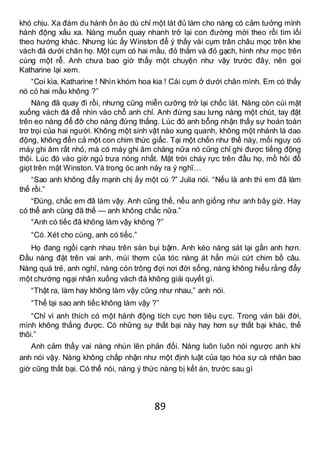 89
khó chịu. Xa đám du hành ồn ào dù chỉ một lát đủ làm cho nàng có cảm tưởng mình
hành động xấu xa. Nàng muốn quay nhanh trở lại con đường mới theo rồi tìm lối
theo hướng khác. Nhưng lúc ấy Winston để ý thấy vài cụm trân châu mọc trên khe
vách đá dưới chân họ. Một cụm có hai mầu, đỏ thắm và đỏ gạch, hình như mọc trên
cùng một rễ. Anh chưa bao giờ thấy một chuyện như vậy trước đây, nên gọi
Katharine lại xem.
“Coi kìa, Katharine ! Nhìn khóm hoa kia ! Cái cụm ở dưới chân mình. Em có thấy
nó có hai mầu không ?”
Nàng đã quay đi rồi, nhưng cũng miễn cưỡng trở lại chốc lát. Nàng còn cúi mặt
xuống vách đá để nhìn vào chỗ anh chỉ. Anh đứng sau lưng nàng một chút, tay đặt
trên eo nàng để đỡ cho nàng đứng thẳng. Lúc đó anh bỗng nhận thấy sự hoàn toàn
trơ trọi của hai người. Không một sinh vật nào xung quanh, không một nhánh lá dao
động, không đến cả một con chim thức giấc. Tại một chốn như thế này, mối nguy có
máy ghi âm rất nhỏ, mà có máy ghi âm chăng nữa nó cũng chỉ ghi được tiếng động
thôi. Lúc đó vào giờ ngủ trưa nóng nhất. Mặt trời cháy rực trên đầu họ, mồ hôi đổ
giọt trên mặt Winston. Và trong óc anh nảy ra ý nghĩ…
“Sao anh không đẩy mạnh chị ấy một cú ?” Julia nói. “Nếu là anh thì em đã làm
thế rồi.”
“Đúng, chắc em đã làm vậy. Anh cũng thế, nếu anh giống như anh bây giờ. Hay
có thể anh cũng đã thế — anh không chắc nữa.”
“Anh có tiếc đã không làm vậy không ?”
“Có.Xét cho cùng, anh có tiếc.”
Họ đang ngồi cạnh nhau trên sàn bụi bậm. Anh kéo nàng sát lại gần anh hơn.
Đầu nàng đặt trên vai anh, mùi thơm của tóc nàng át hẳn mùi cứt chim bồ câu.
Nàng quá trẻ, anh nghĩ, nàng còn trông đợi nơi đời sống, nàng không hiểu rằng đẩy
một chướng ngại nhân xuống vách đá không giải quyết gì.
“Thật ra, làm hay không làm vậy cũng như nhau,” anh nói.
“Thế tại sao anh tiếc không làm vậy ?”
“Chỉ vì anh thích có một hành động tích cực hơn tiêu cực. Trong ván bài đời,
mình không thắng được. Có những sự thất bại này hay hơn sự thất bại khác, thế
thôi.”
Anh cảm thấy vai nàng nhún lên phản đối. Nàng luôn luôn nói ngược anh khi
anh nói vậy. Nàng không chấp nhận như một định luật của tạo hóa sự cá nhân bao
giờ cũng thất bại. Có thể nói, nàng ý thức nàng bị kết án, trước sau gì
 