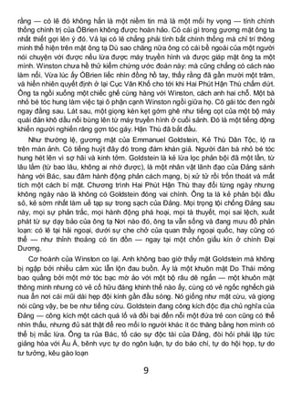 9
rằng — có lẽ đó không hẳn là một niềm tin mà là một mối hy vọng — tính chính
thống chính trị của ÓBrien không được hoàn hảo. Có cái gì trong gương mặt ông ta
nhất thiết gợi lên ý đó. Vả lại có lẽ chẳng phải tính bất chính thống mà chỉ trí thông
minh thể hiện trên mặt ông tạ Dù sao chăng nữa ông có cái bề ngoài của một người
nói chuyện với được nếu lừa được máy truyền hình và được giáp mặt ông ta một
mình. Winston chưa hề thử kiểm chứng ước đoán này: mà cũng chẳng có cách nào
làm nổi. Vừa lúc ấy ÓBrien liếc nhìn đồng hồ tay, thấy rằng đã gần mười một trăm,
và hiển nhiên quyết định ở lại Cục Văn Khố cho tới khi Hai Phút Hận Thù chấm dứt.
Ông ta ngồi xuống một chiếc ghế cùng hàng với Winston, cách anh hai chỗ. Một bà
nhỏ bé tóc hung làm việc tại ô phận cạnh Winston ngồi giữa họ. Cô gái tóc đen ngồi
ngay đằng sau. Lát sau, một giọng kèn kẹt gớm ghê như tiếng cọt của một bộ máy
quái đản khô dầu nổi bùng lên từ máy truyền hình ở cuối sảnh. Đó là một tiếng động
khiến người nghiến răng gợn tóc gáy. Hận Thù đã bắt đầu.
Như thường lệ, gương mặt của Emmanuel Goldstein, Kẻ Thù Dân Tộc, lộ ra
trên màn ảnh. Có tiếng huýt đây đó trong đám khán giả. Người đàn bà nhỏ bé tóc
hung hét lên vì sợ hãi và kinh tởm. Goldstein là kẻ lừa lọc phản bội đã một lần, từ
lâu lắm (từ bao lâu, không ai nhớ được), là một nhân vật lãnh đạo của Đảng sánh
hàng với Bác, sau đâm hành động phản cách mạng, bị xử tử rồi trốn thoát và mất
tích một cách bí mật. Chương trình Hai Phút Hận Thù thay đổi từng ngày nhưng
không ngày nào là không có Goldstein đóng vai chính. Ông ta là kẻ phản bội đầu
sỏ, kẻ sớm nhất làm uế tạp sự trong sạch của Đảng. Mọi trọng tội chống Đảng sau
này, mọi sự phản trắc, mọi hành động phá hoại, mọi tà thuyết, mọi sai lệch, xuất
phát từ sự dạy bảo của ông tạ Nơi nào đó, ông ta vẫn sống và đang mưu đồ phản
loạn: có lẽ tại hải ngoại, dưới sự che chở của quan thầy ngoại quốc, hay cũng có
thể — như thỉnh thoảng có tin đồn — ngay tại một chốn giấu kín ở chính Đại
Dương.
Cơ hoành của Winston co lại. Anh không bao giờ thấy mặt Goldstein mà không
bị ngập bởi nhiều cảm xúc lẫn lộn đau buồn. Ấy là một khuôn mặt Do Thái mỏng
bao quầng bởi một mớ tóc bạc mờ ảo với một bộ râu dê ngắn — một khuôn mặt
thông minh nhưng có vẻ cố hữu đáng khinh thế nào ấy, cùng có vẻ ngốc nghếch già
nua ẩn nơi cái mũi dài hẹp đội kính gần đầu sóng. Nó giống như mặt cừu, và giọng
nói cũng vậy, be be như tiếng cừu. Goldstein đang công kích độc địa chủ nghĩa của
Đảng — công kích một cách quá lố và đồi bại đến nỗi một đứa trẻ con cũng có thể
nhìn thấu, nhưng đủ sát thật để reo mối lo người khác ít óc thăng bằng hơn mình có
thể bị mắc lừa. Ông ta rủa Bác, tố cáo sự độc tài của Đảng, đòi hỏi phải lập tức
giảng hòa với Âu Á, bênh vực tự do ngôn luận, tự do báo chí, tự do hội họp, tự do
tư tưởng, kêu gào loạn
 