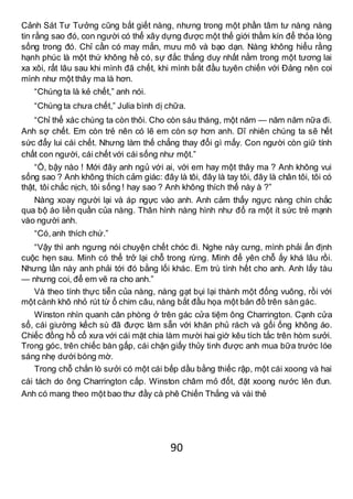 90
Cảnh Sát Tư Tưởng cũng bắt giết nàng, nhưng trong một phần tâm tư nàng nàng
tin rằng sao đó, con người có thể xây dựng được một thế giới thầm kín để thỏa lòng
sống trong đó. Chỉ cần có may mắn, mưu mô và bạo dạn. Nàng không hiểu rằng
hạnh phúc là một thứ không hề có, sự đắc thắng duy nhất nằm trong một tương lai
xa xôi, rất lâu sau khi mình đã chết, khi mình bắt đầu tuyên chiến với Đảng nên coi
mình như một thây ma là hơn.
“Chúng ta là kẻ chết,” anh nói.
“Chúng ta chưa chết,” Julia bình dị chữa.
“Chỉ thể xác chúng ta còn thôi. Cho còn sáu tháng, một năm — năm năm nữa đi.
Anh sợ chết. Em còn trẻ nên có lẽ em còn sợ hơn anh. Dĩ nhiên chúng ta sẽ hết
sức đẩy lui cái chết. Nhưng làm thế chẳng thay đổi gì mấy. Con người còn giữ tính
chất con người, cái chết với cái sống như một.”
“Ồ, bậy nào ! Mới đây anh ngủ với ai, với em hay một thây ma ? Anh không vui
sống sao ? Anh không thích cảm giác: đây là tôi, đây là tay tôi, đây là chân tôi, tôi có
thật, tôi chắc nịch, tôi sống ! hay sao ? Anh không thích thế này à ?”
Nàng xoay người lại và áp ngực vào anh. Anh cảm thấy ngực nàng chín chắc
qua bộ áo liền quần của nàng. Thân hình nàng hình như đổ ra một ít sức trẻ mạnh
vào người anh.
“Có,anh thích chứ.”
“Vậy thì anh ngưng nói chuyện chết chóc đi. Nghe này cưng, mình phải ấn định
cuộc hẹn sau. Mình có thể trở lại chỗ trong rừng. Mình để yên chỗ ấy khá lâu rồi.
Nhưng lần này anh phải tới đó bằng lối khác. Em trù tính hết cho anh. Anh lấy tàu
— nhưng coi, để em vẽ ra cho anh.”
Và theo tính thực tiễn của nàng, nàng gạt bụi lại thành một đống vuông, rồi với
một cành khô nhỏ rút từ ổ chim câu, nàng bắt đầu họa một bản đồ trên sàn gác.
Winston nhìn quanh căn phòng ở trên gác cửa tiệm ông Charrington. Cạnh cửa
sổ, cái giường kếch sù đã được làm sẵn với khăn phủ rách và gối ống không áo.
Chiếc đồng hồ cổ xưa với cái mặt chia làm mười hai giờ kêu tích tắc trên hòm sưởi.
Trong góc, trên chiếc bàn gấp, cái chặn giấy thủy tinh được anh mua bữa trước lóe
sáng nhẹ dưới bóng mờ.
Trong chỗ chắn lò sưởi có một cái bếp dầu bằng thiếc rập, một cái xoong và hai
cái tách do ông Charrington cấp. Winston châm mỏ đốt, đặt xoong nước lên đun.
Anh có mang theo một bao thư đầy cà phê Chiến Thắng và vài thẻ
 