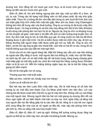 91
đường tinh. Kim đồng hồ chỉ mười giờ rưỡi: thực ra là mười chín giờ hai mươi.
Nàng sẽ đến vào lúc mười chín giờ rưỡi.
Điên rồ, điên rồ, tim anh không ngưng bảo anh vậy: một sự điên rồ ý thức, vô
cớ, tự sát. Trong các tội trạng một Đảng viên có thể phạm phải, tội này khó giấu
diếm nhất. Thực thì ý tưởng đã lởn vởn đầu tiên trong óc anh dưới lốt hình ảnh của
cái chặn giấy thủy tinh chiếu trên mặt bàn gấp. Như anh dự đoán, ông Charrington
không làm khó dễ trong việc cho thuê buồng. Ông ta vui mừng rõ rệt trước mấy đôn
lời kiếm được. Và ông ta không tỏ vẻ khó chịu hay đồng tình thô bỉ khi hiểu Winston
muốn dùng căn phòng làm nơi hẹn hò ân ái. Ngược lại, ông ta nhìn ra khoảng trung
và nói chuyện xã giao, một cách ý nhị đến nỗi anh có cảm tưởng ông ta gần như vô
hình. Sự đơn mật, ông ta nói, là một điều quý giá. Ai cũng muốn có một nơi để thỉnh
thoảng được ở yên một mình. Và khi ai kiếm được một nơi chốn như vậy, lẽ lịch sự
thông thường bắt người khác biết được phải giữ kín sự biết đó. Ông ta còn nói
thêm, và khi nói vậy ông ta gần như thoát trần, căn nhà có hai lối ra vào, trong đó có
một lối thông qua sân sau dẫn tới một ngõ hẻm.
Dưới cửa sổ có một người đang hát. Mặt trời tháng sáu vẫn còn cao trên không
và ngoài sân đầy nắng ở dưới, một người đàn bà khổng lồ, chắc như cột Rô Man,
có cánh tay đỏ vạm vỡ và một chiếc tạp dề vải buộc bụng, đang loạng choạng giữa
một chậu giặt và một dây quần áo, phơi lên một loạt thứ trắng vuông được Winston
nhận ra là tã con nít. Mỗi khi miệng không ngậm kẹp áo, bà ta hát lên bằng một
giọng nữ trầm mạnh:
Đó chỉ là một giấc mơ vô vọng,
Thoáng qua như một buổi xuân,
Một cái nhìn, một lời nói, khuấy bao mơ mộng !
Cuỗm xa đi mất trái tim tôi !
Bài hát này lan tràn Luân Đôn mấy tuần nay. Đó là một trong vô số bản hát
tương tự do một tiểu ban thuộc Cục Ca Nhạc phát hành cho dân đen. Lời của
những bài đó được soạn trên một khí cụ gọi là máy làm thơ, không cần sự can thiệp
của một người nào. Nhưng người đàn bà hát với một giọng du dương đến nỗi cái
khúc ngớ ngẩn dễ sợ biến thành một bản ca hợp tai. Anh nghe thấy cả tiếng hát
của người đàn bà lẫn tiếng giầy bà ta cào trên đá lát, tiếng la ó của trẻ con ngoài
phố cùng tiếng ầm nhẹ của xe cộ ngoài xa đâu đó, mặc vậy căn phòng hình như
yên tịnh lạ, nhờ sự vắng mặt của máy truyền hình.
Điên rồ, điên rồ, điên rồ ! anh lại nghĩ. Không thể tưởng tưởng được rằng hai
người có thể tới lui chốn này hơn vài tuần mà không bị bắt. Nhưng sự
 