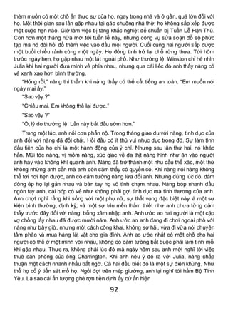 92
thèm muốn có một chỗ ẩn thực sự của họ, ngay trong nhà và ở gần, quá lớn đối với
họ. Một thời gian sau lần gặp nhau tại gác chuông nhà thờ, họ không sắp xếp được
một cuộc hẹn nào. Giờ làm việc bị tăng khắc nghiệt để chuẩn bị Tuần Lễ Hận Thù.
Còn hơn một tháng nữa mới tới tuần lễ này, nhưng công vụ sửa soạn đồ sộ phức
tạp mà nó đòi hỏi đổ thêm việc vào đầu mọi người. Cuối cùng hai người sắp được
một buổi chiều rảnh cùng một ngày. Họ đồng tình trở lại chỗ rừng thưa. Tới hôm
trước ngày hẹn, họ gặp nhau một lát ngoài phố. Như thường lệ, Winston chỉ hé nhìn
Julia khi hai người đưa mình về phía nhau, nhưng qua cái liếc đó anh thấy nàng có
vẻ xanh xao hơn bình thường.
“Hỏng rồi,” nàng thì thầm khi nàng thấy có thể cất tiếng an toàn. “Em muốn nói
ngày mai ấy.”
“Sao vậy ?”
“Chiều mai. Em không thể lại được.”
“Sao vậy ?”
“Ồ, lý do thường lệ. Lần này bắt đầu sớm hơn.”
Trong một lúc, anh nổi cơn phẫn nộ. Trong tháng giao du với nàng, tình dục của
anh đối với nàng đã đổi chất. Hồi đầu có ít thú vui nhục dục trong đó. Sự làm tình
đầu tiên của họ chỉ là một hành động của ý chí. Nhưng sau lần thứ hai, nó khác
hẳn. Mùi tóc nàng, vị mồm nàng, xúc giác về da thịt nàng hình như ăn vào người
anh hay vào không khí quanh anh. Nàng đã trở thành một nhu cầu thể xác, một thứ
không những anh cần mà anh còn cảm thấy có quyền có. Khi nàng nói nàng không
thể tới nơi hẹn được, anh có cảm tưởng nàng lừa dối anh. Nhưng đúng lúc đó, đám
đông ép họ lại gần nhau và bàn tay họ vô tình chạm nhau. Nàng bóp nhanh đầu
ngón tay anh, cái bóp có vẻ như không phải gợi tình dục mà tình thương của anh.
Anh chợt nghĩ rằng khi sống với một phụ nữ, sự thất vọng đặc biệt này là một sự
kiện bình thường, định kỳ; và một sự trìu mến thắm thiết như anh chưa từng cảm
thấy trước đây đối với nàng, bỗng xâm nhập anh. Anh ước ao hai người là một cặp
vợ chồng lấy nhau đã được mười năm. Anh ước ao anh đang đi chơi ngoài phố với
nàng như bây giờ, nhưng một cách công khai, không sợ hãi, vừa đi vừa nói chuyện
tầm phào và mua hàng lặt vặt cho gia đình. Anh ao ước nhất có một chỗ cho hai
người có thể ở một mình với nhau, không có cảm tưởng bắt buộc phải làm tình mỗi
khi gặp nhau. Thực ra, không phải lúc đó mà ngày hôm sau anh mới nghĩ tới việc
thuê căn phòng của ông Charrington. Khi anh nêu ý đó ra với Julia, nàng chấp
thuận một cách nhanh nhẩu bất ngờ. Cả hai đều biết đó là một sự điên khùng. Như
thể họ cố ý tiến sát mồ họ. Ngồi đợi trên mép giường, anh lại nghĩ tới hầm Bộ Tình
Yêu. Lạ sao cái ấn tượng ghê rợn tiền định ấy cứ ẩn hiện
 