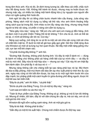 93
trong tâm thức anh. Kìa nó đó, ấn định trong tương lai, dẫn theo cái chết, chắc nịch
như 99 đứng trước 100. Không thể tránh nó được, nhưng may ra hoãn được nó:
nhưng mặc vậy, có nhiều lúc bằng một hành động hữu ý tự nguyện con người vẫn
chọn rút ngắn quãng thời hoãn đó.
Anh nghĩ tới đây thì có tiếng chân bước nhanh trên cầu thang. Julia xông vào
phòng. Nàng xách một túi dụng cụ bằng vải thô nâu như anh thỉnh thoảng thấy
nàng xách qua lại trong Bộ. Anh nhào ra ôm lấy nàng vào lòng, nhưng nàng thoát
người ra khá vội vàng, có phần vì nàng còn cầm túi dụng cụ.
“Nửa giây nữa nào,” nàng nói. “Để em cho anh xem em mang gì đến hãng. Anh
có đem một ít cà phê Chiến Thắng thổ tả tới không ? Em cho là có. Anh có thể bỏ
nó lại, vì mình sẽ không cần tới nó. Coi này.”
Nàng quỳ xuống, mở rộng túi ra và lôi ra một vài cái chìa vặn cùng một cái chìa
vít chất trên mặt túi. Ở dưới là một số gói bọc giấy gọn ghẽ. Gói thứ nhất nàng đưa
cho Winston có một vẻ lạ lùng tuy hơi quen thuộc. Nó đầy một chất nặng giống như
cát, vụn tan mỗi khi chạm vào.
“Có phải đường đây không ?” anh hỏi.
“Đường thật. Đường, không phải đường tinh. Và đây là một ổ bánh mì — đúng
là bánh mì trắng chứ không phải cái hàng chết tiệt của tụi mình đâu — và đây là
một lọ mứt nhỏ. Đây nữa là một hộp sữa — nhưng coi này ! Cái này thì em thật lấy
làm hãnh diện. Em phải lấy ít vải bọc nó vì —”
Nhưng nàng không cần cho chàng biết tại sao nàng phải bọc nó lại. Mùi thơm
đã tỏa ra đầy phòng, một mùi thơm dồi dào ấm áp như xuất phát từ thời thơ ấu của
anh, ngày nay cũng có khi bắt đón được, lúc bay ra từ một ngõ hẻm trước khi cửa
đập mạnh, lúc phảng phất một cách huyền bí giữa đường phố đông người, được hít
một lát sau tan biến mất.
“Đây là cà phê,” anh thì thầm, “cà phê thật.”
“Đó là cà phê của Đảng Trong. Có cả một ký đây này,” nàng nói.
“Làm sao em kiếm ra các thứ này ?”
“Toàn là thực phẩm của Đảng Trong. Không có gì, không gì mà lũ lợn đó không
có. Nhưng dĩ nhiên, bồi bàn, đầy tớ với dân chúng ăn cắp ra, mà coi này, em có cả
một gói trà nhỏ nữa.”
Winston đã ngồi xổm xuống cạnh nàng. Anh xé một góc gói ra.
“Đây là trà thật. Không phải lá dâu.”
“Gần đây có một lô trà xuất hiện. Chúng mới chiếm được Ấn Độ hay sao
 