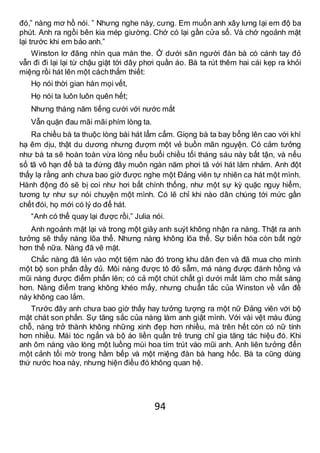 94
đó,” nàng mơ hồ nói. ” Nhưng nghe này, cưng. Em muốn anh xây lưng lại em độ ba
phút. Anh ra ngồi bên kia mép giường. Chớ có lại gần cửa sổ. Và chớ ngoảnh mặt
lại trước khi em bảo anh.”
Winston lơ đãng nhìn qua màn the. Ở dưới sân người đàn bà có cánh tay đỏ
vẫn đi đi lại lại từ chậu giặt tới dây phơi quần áo. Bà ta rút thêm hai cái kẹp ra khỏi
miệng rồi hát lên một cáchthắm thiết:
Họ nói thời gian hàn mọi vết,
Họ nói ta luôn luôn quên hết;
Nhưng tháng năm tiếng cười với nước mắt
Vẫn quặn đau mãi mãi phím lòng ta.
Ra chiều bà ta thuộc lòng bài hát lẩm cẩm. Giọng bà ta bay bổng lên cao với khí
hạ êm dịu, thật du dương nhưng đượm một vẻ buồn mãn nguyện. Có cảm tưởng
như bà ta sẽ hoàn toàn vừa lòng nếu buổi chiều tối tháng sáu này bất tận, và nếu
số tã vô hạn để bà ta đứng đây muôn ngàn năm phơi tã với hát lảm nhảm. Anh đột
thấy lạ rằng anh chưa bao giờ được nghe một Đảng viên tự nhiên ca hát một mình.
Hành động đó sẽ bị coi như hơi bất chính thống, như một sự kỳ quặc nguy hiểm,
tương tự như sự nói chuyện một mình. Có lẽ chỉ khi nào dân chúng tới mức gần
chết đói, họ mới có lý do để hát.
“Anh có thể quay lại được rồi,” Julia nói.
Anh ngoảnh mặt lại và trong một giây anh suýt không nhận ra nàng. Thật ra anh
tưởng sẽ thấy nàng lõa thể. Nhưng nàng không lõa thể. Sự biến hóa còn bất ngờ
hơn thế nữa. Nàng đã vẽ mặt.
Chắc nàng đã lẻn vào một tiệm nào đó trong khu dân đen và đã mua cho mình
một bộ son phấn đầy đủ. Môi nàng được tô đỏ sẫm, má nàng được đánh hồng và
mũi nàng được điểm phấn lên; có cả một chút chất gì dưới mắt làm cho mắt sáng
hơn. Nàng điểm trang không khéo mấy, nhưng chuẩn tắc của Winston về vấn đề
này không cao lắm.
Trước đây anh chưa bao giờ thấy hay tưởng tượng ra một nữ Đảng viên với bộ
mặt chát son phấn. Sự tăng sắc của nàng làm anh giật mình. Với vài vệt màu đúng
chỗ, nàng trở thành không những xinh đẹp hơn nhiều, mà trên hết còn có nữ tính
hơn nhiều. Mái tóc ngắn và bộ áo liền quần trẻ trung chỉ gia tăng tác hiệu đó. Khi
anh ôm nàng vào lòng một luồng mùi hoa tím trút vào mũi anh. Anh liên tưởng đến
một cảnh tối mờ trong hầm bếp và một miệng đàn bà hang hốc. Bà ta cũng dùng
thứ nước hoa này, nhưng hiện điều đó không quan hệ.
 