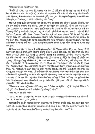 95
“Cả nước hoa nữa !” anh nói.
“Phải, cả nước hoa nữa đó, cưng. Và anh có biết em sẽ làm gì nay mai không ?
Em sẽ kiếm ra đâu đó một bộ đồ đàn bà thực sự, rồi mặc nó vào thay vì cái quần
chết tiệt này. Em sẽ đeo bí tất lụa và đi giầy cao gót ! Trong buồng này em sẽ là một
thiếu phụ chứ không phải là một đồng chí Đảng.”
Họ vứt tung quần áo và leo lên cái giường to lớn bằng gỗ gụ. Đây là lần đầu tiên
anh cởi truồng trước mặt nàng. Cho tới bây giờ anh quá xấu hổ vì tấm thân xanh
còm của anh với tĩnh mạch trướng lồi trên bắp chân và vết khử mầu nơi mắt cá.
Giường không có khăn trải, nhưng tấm khăn phủ dưới người họ sờn mịn, và kích
thước cũng như đàn tính của giường làm cả hai ngạc nhiên. “Chắc nó đầy rệp,
nhưng thây kệ,” Julia nói. Ngày nay, chẳng thấy đâu có giường hai người, trừ phi tại
nhà dân đen. Winston đã được thỉnh thoảng ngủ trong một cái giường như vậy hồi
thiếu thời. Nhớ lại thế nào, Julia cũng thấy mình chưa được nằm trong đó trước đây
bao giờ.
Chẳng bao lâu họ thiếp đi một giấc ngắn. Khi Winston tỉnh dậy, kim đồng hồ đã
quay gần tới số chín. Anh không đụng đậy vì Julia còn ngủ gối đầu trên tay anh.
Phần lớn son phấn của nàng đã chuyển sang mặt anh hay gối ống, nhưng một vết
son đỏ nhẹ vẫn làm nổi bật nét đẹp của gò má nàng. Một tia nắng xế chiều rớt
ngang chân giường, chiếu sáng lò sưởi nơi xoong nước đang sôi sùng sục. Dưới
sân, người đàn bà đã ngưng hát, nhưng tiếng kêu của trẻ con vẫn dạt vào từ ngoài
phố. Anh mơ hồ tự hỏi, nằm trên giường như thế này, trong khí ấm áp của một buổi
chiều hạ, một người đàn ông với một người đàn bà lõa thể, làm tình với nhau khi
hứng, nói chuyện với nhau về điều muốn nói, không cảm thấy bắt buộc phải dậy,
chỉ nằm đó nghe tiếng an tịnh bên ngoài, liệu trong quá khứ đã bị hủy diệt, một sự
như vậy có là một kinh nghiệm bình thường không ? Chắc không bao giờ có thời
điều đó được coi như chuyện thường. Julia tỉnh giấc, rụi mắt và nhắc người trên
khuỷu tay nhìn vào bếp dầu.
“Nước cạn mất một nửa rồi,” nàng nói. ” Để em dậy làm một ít cà phê. Mình còn
một giờ nữa. Điện khu nhà anh bị cúp vào giờ nào ?”
“Hai mươi ba giờ rưỡi.”
“Ở cư xá em họ cúp vào lúc hai mươi ba giờ. Nhưng phải về sớm hơn vì — Ê !
Cút đi, đồ súc sinh gớm ghiếc !”
Nàng bỗng xoắn người lại trên giường, vồ lấy một chiếc giầy trên sàn gác ném
mạnh vào góc phòng, cánh tay tráng kiện bật như lò so, hệt như anh thấy nàng ném
quyển tự vị vào Goldstein,buổi sáng trước, trong hai phút Hận Thù.
 