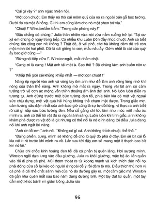 96
“Cáigì vậy ?” anh ngạc nhiên hỏi.
“Một con chuột. Em thấy nó thò cái mõm quỷ của nó ra ngoài bản gỗ bọc tường.
Dưới đó có một lỗ hổng. Gì thì em cũng làm cho nó một phen bở vía.”
“Chuột !” Winstonlẩm bẩm. “Trong căn phòng này !”
“Đâu chẳng có chúng,” Julia thản nhiên vừa nói vừa nằm xuống trở lại. “Tại cư
xá em chúng ở ngay trong bếp. Có nhiều khu Luân Đôn đầy nhúc chuột. Anh có biết
chúng tấn công con nít không ? Thật đó, ở vài phố, các bà không dám để trẻ con
một mình tới hai phút. Dữ là cái giống to con, mầu nâu ấy. Gớm nhất là cái của quỷ
ấy bao giờ cũng —”
“Đừng nói tiếp nữa !”. Winstonngắt, mắt nhắm chặt.
“Cưng ơi là cưng ! Mặt anh tái mét à. Sao thế ? Bộ chúng làm anh buồn nôn ư
?”
“Khắp thế giới cái khủng khiếp nhất — một con chuột !”
Nàng ép người vào anh và vòng tay ôm anh như để làm anh vững lòng nhờ khí
nóng của thân thể nàng. Anh không mở mắt ra ngay. Trong vài lát anh có cảm
tưởng trở về cơn ác mộng vẫn thỉnh thoảng ám ảnh đời anh. Nó luôn luôn diễn ra
tương tự. Anh đứng trước một bức tường đen tối, phía bên kia có một vật ngoài
sức chịu đựng, một vật quá hãi hùng không thể chạm mặt được. Trong giấc mơ,
cảm tưởng sâu đậm nhất của anh bao giờ cũng là sự tự dối lòng, vì thực ra anh biết
rõ cái gì nấp sau bức tường đen. Nếu cố gắng chí tử, làm như móc một mẩu óc
mình ra, anh có thể lôi vật đó ra ngoài ánh sáng. Luôn luôn khi tỉnh giấc, anh không
khám phá được ra vật đó là gì: nhưng có thể nói là nó dính dáng tới điều Julia đang
nói khi anh ngắt lời nàng.
“Anh xin lỗi em,” anh nói. “Không có gì cả. Anh không thích chuột, thế thôi.”
“Đừng phiền, cưng, mình sẽ không để cho lũ quỷ đó phá ở đây. Em sẽ bịt cái lỗ
kia với ít rẻ trước khi mình ra về. Lần sau tới đây em sẽ mang một ít thạch cao bít
kín nó lại.”
Chửa chi chốc kinh hoảng đen tối đã có phần bị quên lãng. Hơi sượng mình,
Winston ngồi dựa lưng vào đầu giường. Julia ra khỏi giường, mặc bộ áo liền quần
vào rồi đi pha cà phê. Mùi thơm thoát ra từ xoong mạnh và kích thích đến nỗi họ
phải đóng cửa sổ lại kẻo có người ở ngoài để ý rồi đâm tò mò. Điều thích thú hơn vị
cà phê là cái thể chất sánh mịn của nó do đường gây ra, một cảm giác mà Winston
đã gần như quên mất sau bao năm dùng đường tinh. Một tay đút túi quần, một tay
cầm một khúc bánh mì giăm bông, Julia rảo
 