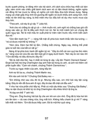 97
bước quanh phòng, lơ đãng nhìn vào kệ sách, chỉ cách sửa chữa hay nhất cái bàn
gấp, ném mình vào chiếc ghế bành rách xem nó có tiện khoái không, ngắm nghía
cái đồng hồ hai mươi tư tiếng vô nghĩa với một điệu đùa bỡn khoan dung. Nàng
mang cái chặn giấy thủy tinh tới giường để ngắm nó dưới nhiều ánh sáng hơn. Anh
nhấc nó lên khỏi tay nàng, bị thôi miên như lúc đầu bởi vẻ dịu như nước mưa của
thủy tinh.
“Theo anh, cái này là gì vậy ?” Julia hỏi.
“Anh cho nó chẳng là vật gì cả — Anh muốn nói, anh nghĩ nó chẳng bao giờ cốt
dùng vào việc gì. Đó là điều anh thích nơi nó. Nó là một mảnh lịch sử chúng đã
quên ngụy tạo. Nó là một mẩu tin xuất phát từ trăm năm trước nếu mình biết cách
đọc nó.”
“Còn tấm tranh kia ?” — nàng hất mặt về phía bức tranh khắc bên kia tường —
“nó có được một thế kỷ không ?”
“Hơn nữa. Dám hai thế kỷ lắm. Chẳng biết chừng. Ngày nay, không thể phát
giác ra tuổi tác của bất cứ vật gì.”
Nàng đi lại phía bức tranh để ngắm kỹ nó. ” Đây là chỗ cái con quỷ kia thò mõm
ra,” nàng vừa nói vừa đá vào tấm bản gỗ ở ngay dưới tranh. “Nơi này là nơi nào nhỉ
? Em đã thấy nó đâu đó trước đây rồi.”
“Đó là một nhà thờ, hay ít nhất nó từng là vậy. Lấy tên Thánh Clement Danes”.
Đoạn bài hát mà ông Charrington dạy anh hiện lại trong óc anh, và anh nói thêm với
phần luyến tiếc: “Cam với chanh, chuông Thánh Clementreo “.
Trước sự ngạc nhiên của anh, nàng tiếp lời:
Anh nợ tôi ba xu, chuông Thánh Martin reo,
Khi nào anh trả tôi ? Chuông Già Bailey reo —
“Em không nhớ sau câu đó là gì. Nhưng dầu sao, em nhớ bài này tận cùng
bằng: Đây là nến để đưa anh đi ngủ, đây là dao để chặt cái đầu anh.”
Y như hai nửa phần chữ tiếp ký. Phải có một câu khác sau “Chuông Già Bailey”.
May ra nặn được nó khỏi ký ức ông Charrington nếu khéo khích lệ ông ta.
“Ai dạy em thế ?” anh hỏi.
“Ông em. Ông thường hát bài ấy cho em khi em còn nhỏ. Ông đã bị hóa hơi khi
em lên tám — dù sao chăng nữa, ông mất tích. Không hiểu chanh là gì nhỉ ?” nàng
bất nhất nói thêm. “Em đã được thấy cam. Đó là một thứ quả vàng
 