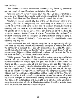 98
tròn, có vỏ dày.”
“Anh còn nhớ quả chanh,” Winston nói. “Đó là một hàng rất thường vào những
năm năm mươi. Nó chua đến nỗi ngửi nó thôi cũng thấy ê răng.”
“Em cuộc tấm hình này có rệp đằng sau,” Julia nói. ” Sẽ có ngày em tháo nó
xuống lau cho thật sạch. Em ước chừng đã tới giờ mình phải đi. Em phải rửa cho
hết son phấn đã. Ngại ghê ! Sau thì em sẽ chùi mặt cho anh khỏi vết son.”
Winston đợi vài phút nữa mới dậy. Căn phòng sầm tối. Anh quay mình về phía
ánh sáng, nằm nhìn cái chặn giấy thủy tinh. Điều vô cùng thú vị không phải là mảnh
san hô mà chính là cái mặt trong của thủy tinh. Nó sâu thẳm làm sao, thế mà nó lại
gần trong suốt như không khí. Làm như thể mặt thủy tinh là vòm trời, bao gồm một
thế giới nhỏ bé với đầy đủ khí quyển. Anh có cảm tưởng anh có thể vào trong đó,
và thực sự anh đang ở trong đó cùng cái giường gỗ gụ, cái bàn gấp, cái đồng hồ và
tấm tranh khắc cùng chính cái chặn giấy. Cái chặn giấy là căn phòng anh đang ở,
và miếng san hô là cuộc đời Julia với cuộc đời anh được đóng chặt kiểu như muôn
kiếp trong lòng thủy tinh.
Syme đã biến mất. Một buổi sáng anh không đến sở: vài người không biết nghĩ
bình phẩm sự vắng mặt của anh. Ngày hôm sau không còn ai nhắc tới anh. Ngày
thứ ba Winston ra tiền sảnh thuộc Cục Văn Khố xem bảng thông cáo. Một bản bố
cáo kê danh sách thành phần Ủy Ban Cờ Tướng trong đó vẫn có Syme. Tờ bố cáo
coi gần giống hệt trước — không có gì bị gạch — nhưng ngắn hơn một tên. Thế là
đủ. Syme đã hết sống: anh không bao giờ sống trên đời.
Trời hừng nóng. Trong trận đồ Bộ, các phòng không cửa sổ được điều hòa
không khí vẫn giữ nhiệt độ bình thường, nhưng bên ngoài, đá lát đốt rát chân và
mùi hôi trong tàu hầm vào giờ nghẹt thật gớm. Việc chuẩn bị Tuần Lễ Hận Thù
đương lúc tột độ, nhân viên các Bộ phải làm việc quá giờ. Các đám rước, phiên
họp, duyệt binh, diễn văn, hình sáp, triển lãm, phim ảnh, chương trình truyền hình,
việc nào cũng cần được tổ chức; phải dựng gian hàng, đắp hình nộm, đề biểu ngữ,
viết bài ca, phao tin đồn, mạo hình ảnh. Đơn vị của Julia trong Cục Truyện được cất
việc sản xuất truyện dài và dồn dập xuất bản một loạt văn đả kích tàn bạo. Winston,
ngoài việc thường lệ, mất rất nhiều thì giờ xem lại các tập Thời Báo cũ để sửa sai
hay tô điểm những tin tức sẽ được nhắc tới trong các bài diễn văn. Đêm khuya, khi
đám dân đen ồn ào lũ lượt dạo phố, thành phố có vẻ bồn chồn kỳ lạ. Bom lửa đổ
xuống thường hơn bao giờ hết, và thỉnh thoảng ngoài xa tít có tiếng nổ to tát không
ai giải thích được xuôi nên nhiều tin đồn hoang dại.
 