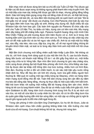 99
Bản nhạc mới sẽ được dùng làm bài ca chủ đề của Tuần Lễ Hận Thù (được gọi
là Hận ca) đã được soạn xong và không ngưng phát thanh trên máy truyền hình. Nó
có một điệu sủa man dại, không thể được gọi hẳn là nhạc, nhưng giống tiếng trống
đánh. Gào bởi hàng trăm giọng cùng nhịp với tiếng chân đi ình ịch, nó thật hãi hùng.
Dân đen say mê bản đó, và nửa đêm trên đường phố nó cạnh tranh với bản “Đó là
một giấc mơ vô vọng” vẫn được ưa chuộng. Con nhà Parsons chơi bản ấy vào mọi
giờ ngày đêm trên lược hay giấy vệ sinh, không chịu đựng nổi. Buổi chiều tối của
Winston bận rộn hơn bao giờ. Các toán tình nguyện do Parsons tổ chức sắp sửa
phố cho Tuần Lễ Hận Thù, họ khâu cờ hiệu, dựng cán cờ trên mái nhà, liều mạng
ném dây băng phố để chăng biểu ngữ. Parsons huyênh hoang rằng một mình Căn
Nhà Chiến Thắng sẽ phô trương được bốn trăm thước cờ xí. Anh ta ở trong môi
trường bẩm sinh của mình nên vui như chim sơn ca. Trời nóng và việc chân tay cho
anh cớ để mặc quần đùi và áo hở ngực vào chiều tối. Anh ta có mặt một lúc khắp
nơi, nào đẩy, nào kéo, nào cưa, đập lúa, ứng tác, vỗ về mọi người bằng những lời
khuyến khích thân mật, và toát ra từ từng nếp thân hình anh một khối mồ hôi chua
vô tận.
Một tấm bích chương mới bỗng nhiên xuất hiện khắp Luân Đôn. Nó không có
chú từ, chỉ hình dung hình dáng quái dị của một tên lính Âu Á, cao ba bốn thước,
đang tiến bước với khuôn mặt Mông Cổ trơ ì và đôi giầy ống kếch sù, một khẩu
súng máy chĩa ra từ hông hắn. Bạn nhìn tấm bích chương từ góc nào chăng nữa,
mõm súng được phóng đại bởi thuật thâu phóng vẫn hình như chĩa thẳng vào bạn.
Cái ấy được dán tại khắp chỗ trống trên mọi bức tường, nhiều hơn cả hình Bác.
Dân đen, thường ra thờ ơ đối với chiến tranh, bị cài vào một trận yêu nước nồng
nhiệt định kỳ. Như để hòa âm với tính khí chung, bom lửa giết nhiều người hơn
thường lệ. Một quả rơi xuống một rạp chiếu bóng tại Stepney, chôn vùi hàng trăm
nhân mạng dưới đống nhà đổ nát. Toàn thể dân chúng vùng lân cận đến dự đám
ma kéo dài dằng dặc hàng tiếng, nhưng kỳ thực đấy là một cuộc biểu tình bất bình.
Một trái bom khác rớt xuống một miếng đất bỏ hoang dùng làm sân chơi, khiến
hàng tá trẻ con bị tung thành mảnh. Sau đó lại có nhiều cuộc biểu tình giận dữ, hình
nộm Goldstein bị đốt, hàng trăm bích chương hình dung lính Âu Á bị xé rách vứt
vào lửa, và một số cửa tiệm bị cướp nhân lúc lộn xộn; rồi có tin đồn rằng bom lửa
do quân gián điệp hướng dẫn nhờ làn sóng điện, và một cặp vợ chồng già bị nghi là
người gốc ngoại quốc bị đốt nhà chết ngạt trong đó.
Trong căn phòng ở trên cửa tiệm ông Charrington, lúc họ tới đó được, Julia và
Winston nằm cạnh nhau trên chiếc giường không khăn trải, trần truồng cho mát
dưới cửa sổ mở toang. Con chuột không hề trở lại, nhưng trời nóng làm
 