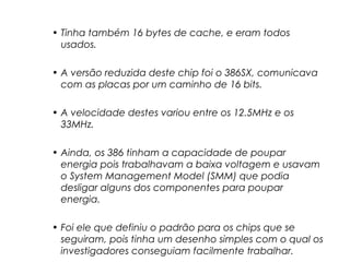 • Tinha também 16 bytes de cache, e eram todos
usados.
• A versão reduzida deste chip foi o 386SX, comunicava
com as placas por um caminho de 16 bits.
• A velocidade destes variou entre os 12.5MHz e os
33MHz.
• Ainda, os 386 tinham a capacidade de poupar
energia pois trabalhavam a baixa voltagem e usavam
o System Management Model (SMM) que podia
desligar alguns dos componentes para poupar
energia.
• Foi ele que definiu o padrão para os chips que se
seguiram, pois tinha um desenho simples com o qual os
investigadores conseguiam facilmente trabalhar.
 