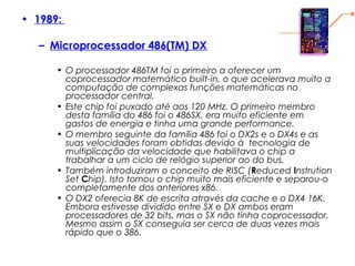 • 1989:
– Microprocessador 486(TM) DX
• O processador 486TM foi o primeiro a oferecer um
coprocessador matemático built-in, o que acelerava muito a
computação de complexas funções matemáticas no
processador central.
• Este chip foi puxado até aos 120 MHz. O primeiro membro
desta família do 486 foi o 486SX, era muito eficiente em
gastos de energia e tinha uma grande performance.
• O membro seguinte da família 486 foi o DX2s e o DX4s e as
suas velocidades foram obtidas devido à  tecnologia de
multiplicação da velocidade que habilitava o chip a
trabalhar a um ciclo de relógio superior ao do bus.
• Também introduziram o conceito de RISC (Reduced Instrution
Set Chip). Isto tornou o chip muito mais eficiente e separou-o
completamente dos anteriores x86.
• O DX2 oferecia 8K de escrita através da cache e o DX4 16K.
Embora estivesse dividido entre SX e DX ambos eram
processadores de 32 bits, mas o SX não tinha coprocessador.
Mesmo assim o SX conseguia ser cerca de duas vezes mais
rápido que o 386.
 