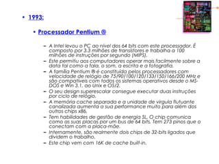 • 1993:
• Processador Pentium ®
– A Intel levou o PC ao nível dos 64 bits com este processador. É
composto por 3.3 milhões de transístores e trabalha a 100
milhões de instruções por segundo (MIPS).
– Este permitiu aos computadores operar mais facilmente sobre a
data tal como a fala, o som, a escrita e a fotografia.
– A família Pentium ® é constituída pelos processadores com
velocidade de relógio de 75/90/100/120/133/150/166/200 MHz e
são compatíveis com todos os sistemas operativos desde o MS-
DOS e Win 3.1, ao Unix e OS/2.
– O seu design superescalar consegue executar duas instruções
por ciclo de relógio.
– A memória cache separada e a unidade de virgula flutuante
canalizada aumenta a sua performance muito para além dos
outros chips x86.
– Tem habilidades de gestão de energia SL. O chip comunica
como as suas placas por um bus de 64 bits. Tem 273 pinos que o
conectam com a placa-mãe.
– Internamente, são realmente dois chips de 32-bits ligados que
dividem o trabalho.
– Este chip vem com 16K de cache built-in.
 