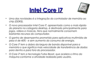 Intel Core i7
Intel Core i7Intel Core i7
• Uma das novidades é a integração do controlador de memória ao
chip (DDR3).
• O novo processador Intel Core i7, apresentado como o mais rápido
do planeta na categoria desktop, é destinado principalmente para
jogos, vídeos e músicas, itens que normalmente consomem
bastantes recursos do computador.
• O ganho de desempenho prometido para aplicativos multimídia de
peso é de 40% - e sem aumento do consumo de energia.
• O Core i7 tem o dobro da largura de banda disponível para a
memória o que significa mais velocidade de transferência de dados
para dentro e para fora do processador.
• O Core i7 tem a tecnologia Turbo Boost, que acelera o ritmo da
máquina conforme a atividade realizada pelo usuário.
 