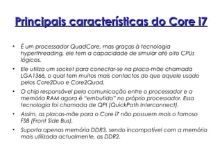 Principais características do Core i7Principais características do Core i7
• É um processador QuadCore, mas graças à tecnologia
hyperthreading, ele tem a capacidade de simular até oito CPUs
lógicos.
• Ele utiliza um socket para conectar-se na placa-mãe chamada
LGA1366, o qual tem muitos mais contactos do que aquele usado
pelos Core2Duo e Core2Quad.
• O chip responsável pela comunicação entre o processador e a
memória RAM agora é “embutido” no próprio processador. Essa
tecnologia foi chamada de QPI (QuickPath Interconnect).
• Assim, as placas-mãe para o Core i7 não possuem mais o famoso
FSB (Front Side Bus).
• Suporta apenas memória DDR3, sendo incompatível com a memória
mais utilizada actualmente, as DDR2.
 