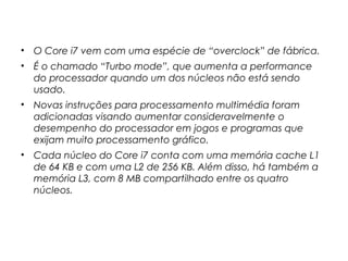 • O Core i7 vem com uma espécie de “overclock” de fábrica.
• É o chamado “Turbo mode”, que aumenta a performance
do processador quando um dos núcleos não está sendo
usado.
• Novas instruções para processamento multimédia foram
adicionadas visando aumentar consideravelmente o
desempenho do processador em jogos e programas que
exijam muito processamento gráfico.
• Cada núcleo do Core i7 conta com uma memória cache L1
de 64 KB e com uma L2 de 256 KB. Além disso, há também a
memória L3, com 8 MB compartilhado entre os quatro
núcleos.
 