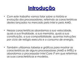 IntroduçãoIntrodução
• Com este trabalho vamos falar sobre a história e
evolução dos processadores, referindo as características
destes lançados no mercado pela Intel e pela AMD.
• Nessas características abordamos a sua velocidade,
quais a sua finalidade, a sua memória, quais a sua
constituição, a sua compatibilidade, quantas instruções
por ciclo de relógio executa e o consumo de energia.
• Também utilizamos tabelas e gráficos para mostrar as
características de alguns processadores (AMD e INTEL) e
abordamos o processador Intel Core i7 em que referimos
as suas características e modelos.
 