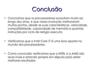 ConclusãoConclusão
• Concluímos que os processadores evoluíram muito ao
longo dos anos, e que nessa evolução melhoraram
muitos pontos, desde as suas características, velocidade,
compatibilidade, capacidade de memória e quantas
instruções por ciclo de relógio executa.
• Verificamos que o Intel Core i7 é uma boa aposta no
mundo dos processadores.
• Como conclusão verificamos que a INTEL e a AMD são
duas rivais e estando sempre em disputa para obter
melhores resultados.
 