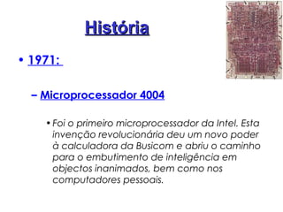 HistóriaHistória
• 1971:
– Microprocessador 4004
•Foi o primeiro microprocessador da Intel. Esta
invenção revolucionária deu um novo poder
à calculadora da Busicom e abriu o caminho
para o embutimento de inteligência em
objectos inanimados, bem como nos
computadores pessoais.
 
