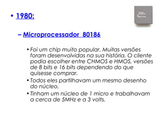 • 1980:
– Microprocessador  80186
•Foi um chip muito popular. Muitas versões
foram desenvolvidas na sua história. O cliente
podia escolher entre CHMOS e HMOS, versões
de 8 bits e 16 bits dependendo do que
quisesse comprar.
•Todos eles partilhavam um mesmo desenho
do núcleo.
•Tinham um núcleo de 1 micro e trabalhavam
a cerca de 5MHz e a 3 volts.
 