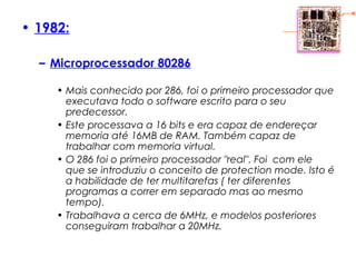 • 1982:
– Microprocessador 80286
• Mais conhecido por 286, foi o primeiro processador que
executava todo o software escrito para o seu
predecessor.
• Este processava a 16 bits e era capaz de endereçar
memoria até 16MB de RAM. Também capaz de
trabalhar com memoria virtual.
• O 286 foi o primeiro processador "real". Foi com ele
que se introduziu o conceito de protection mode. Isto é
a habilidade de ter multitarefas ( ter diferentes
programas a correr em separado mas ao mesmo
tempo).
• Trabalhava a cerca de 6MHz, e modelos posteriores
conseguiram trabalhar a 20MHz.
 