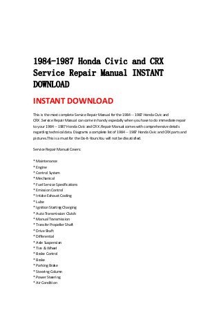  
 
 
 
1984-1987 Honda Civic and CRX
Service Repair Manual INSTANT
DOWNLOAD
INSTANT DOWNLOAD 
This is the most complete Service Repair Manual for the 1984 ‐‐ 1987 Honda Civic and 
CRX .Service Repair Manual can come in handy especially when you have to do immediate repair 
to your 1984 ‐‐ 1987 Honda Civic and CRX .Repair Manual comes with comprehensive details 
regarding technical data. Diagrams a complete list of 1984 ‐‐ 1987 Honda Civic and CRX parts and 
pictures.This is a must for the Do‐It‐Yours.You will not be dissatisfied.   
 
Service Repair Manual Covers:   
 
* Maintenance   
* Engine   
* Control System   
* Mechanical   
* Fuel Service Specifications   
* Emission Control   
* Intake Exhaust Cooling   
* Lube   
* Ignition Starting Charging   
* Auto Transmission Clutch   
* Manual Transmission   
* Transfer Propeller Shaft   
* Drive Shaft   
* Differential   
* Axle Suspension   
* Tire & Wheel   
* Brake Control   
* Brake   
* Parking Brake   
* Steering Column   
* Power Steering   
* Air Condition   
 