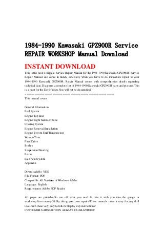 1984-1990 Kawasaki GPZ900R Service
REPAIR WORKSHOP Manual Download
INSTANT DOWNLOAD
This is the most complete Service Repair Manual for the 1984-1990 Kawasaki GPZ900R .Service
Repair Manual can come in handy especially when you have to do immediate repair to your
1984-1990 Kawasaki GPZ900R .Repair Manual comes with comprehensive details regarding
technical data. Diagrams a complete list of 1984-1990 Kawasaki GPZ900R parts and pictures.This
is a must for the Do-It-Yours.You will not be dissatisfied.
=======================================================
This manual covers
General Information
Fuel System
Engine Top End
Engine Right Side/Left Side
Cooling System
Engine Removal/Installation
Engine Bottom End/Transmission
Wheels/Tires
Final Drive
Brakes
Suspension/Steering
Frame
Electrical System
Appendix
Downloadable: YES
File Format: PDF
Compatible: All Versions of Windows & Mac
Language: English
Requirements: Adobe PDF Reader
All pages are printable.So run off what you need & take it with you into the garage or
workshop.Save money $$ By doing your own repairs!These manuals make it easy for any skill
level with these very easy to follow.Step by step instructions!
CUSTOMER SATISFACTION ALWAYS GUARANTEED!
 