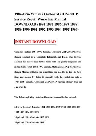 1984-1996 Yamaha Outboard 2HP-250HP
Service Repair Workshop Manual
DOWNLOAD (1984 1985 1986 1987 1988
1989 1990 1991 1992 1993 1994 1995 1996)


INSTANT DOWNLOAD

Original Factory 1984-1996 Yamaha Outboard 2HP-250HP Service

Repair Manual is a Complete Informational Book. This Service

Manual has easy-to-read text sections with top quality diagrams and

instructions. Trust 1984-1996 Yamaha Outboard 2HP-250HP Service

Repair Manual will give you everything you need to do the job. Save

time and money by doing it yourself, with the confidence only a

1984-1996 Yamaha Outboard 2HP-250HP Service Repair Manual

can provide.



The following listing contains all engines covered in this manual:



2 hp 1 cyl. (43cc) 2-stroke 1984 1985 1986 1987 1988 1989 1990 1991

1992 1993 1994 1995 1996

2 hp 1 cyl. (50cc) 2-stroke 1995 1996

3 hp 1 cyl. (70cc) 2-stroke 1989
 
