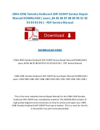 1984-1996 Yamaha Outboard 2HP-250HP Service Repair
Manual DOWNLOAD ( years_84 85 86 87 88 89 90 91 92
93 94 95 96 ) - PDF Service Manual

DOWNLOAD HERE

"1984-1996 Yamaha Outboard 2HP-250HP Service Repair Manual DOWNLOAD (
years: 84 85 86 87 88 89 90 91 92 93 94 95 96 ) - PDF Service Manual

1984-1996 Yamaha Outboard 2HP-250HP Service Repair Manual DOWNLOAD (
years: 1984 1985 1986 1987 1988 1989 1990 1991 1992 1993 1994 1995 1996 )

This is the most complete Service Repair Manual for the 1984-1996 Yamaha
Outboard 2HP-250HP ever compiled by mankind. This DOWNLOAD contains of
high quality diagrams and instructions on how to service and repair your 19841996 Yamaha Outboard 2HP-250HP from top to bottom. This is a must for the DoIt-Yourselfer! You will not be dissatisfied.

 