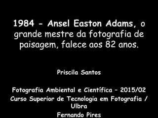 1984 - Ansel Easton Adams, o
grande mestre da fotografia de
paisagem, falece aos 82 anos.
Priscila Santos
Fotografia Ambiental e Científica – 2015/02
Curso Superior de Tecnologia em Fotografia /
Ulbra
Fernando Pires
 