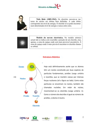 Niels Bohr (1885-1962). Os electrões movem-se me
      torno do núcleo em órbitas bem definidas. A cada órbita
      corresponde um nível de energia. O electrão só se pode encontrar
      num determinada nível de energia e nunca entre estes.




              Modelo da nuvem electrónica. No modelo atómico
      actual não se indica com exactidão a posição de um electrão, mas,
      apenas, a zona do espaço onde será mais provável encontrá-lo. À
      zona do espaço onde é mais provável encontrar m electrão chama-
      se orbital.




                     Estrutura Atómica



                       Hoje está definitivamente aceite que os átomos
                       têm um núcleo constituído por duas espécies de
                       partículas fundamentais, protões (carga unitária
+1)                    e neutrões, que se mantém coesas por intensas
                       forças nucleares (vê a figura ao lado). Como estas
                       partículas se encontram no núcleo, também são
                       chamadas    nucleões.   Em    redor   do   núcleo,
                       movimentam-se os electrões (carga unitária -1).
                       Como o número de electrões é igual ao número de
                       protões, o átomo é neutro.




                                                                          2
 