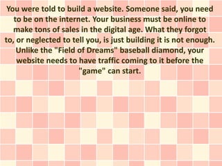 You were told to build a website. Someone said, you need
   to be on the internet. Your business must be online to
   make tons of sales in the digital age. What they forgot
to, or neglected to tell you, is just building it is not enough.
    Unlike the "Field of Dreams" baseball diamond, your
    website needs to have traffic coming to it before the
                      "game" can start.
 