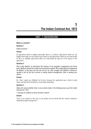 1
                                                The Indian Contract Act, 1872

                                        UNIT – 1: BACKGROUND

        What is a contract?
        Question 1
        Define Contract?
        Answer
        An agreement which is legally enforceable alone is a contract. Agreements which are not
        legally enforceable are not contracts but remain as void agreements which are not enforceable
        at all or as voidable agreements which are enforceable by only one of the parties to the
        agreement.
        Question 2
        Ram invites Madhuri (a well-known film actress) to his daughter’s engagement and dinner
        party. Madhuri accepts the invitation and promised to attend. Ram made special arrangements
        for Madhuri at the party but she did not turn up. Ram enraged with Madhuri’s behaviour,
        wanted to sue for the loss incurred in making special arrangements. Ram is seeking your
        advice.
        Answer
        No. ‘Ram” cannot sue ‘Madhuri’ for his loss. Because the agreement was a kind of social
        nature and lacked the intention to create legal relationship.
        Question 3
        State with reason whether there is any contract made in the following case as per the Indian
        Contract Act, 1872:
        “J accepts an invitation to dinner but fails to attend”
        Answer
        There is no contract in this case as the parties do not intend that the contract should be
        attended by legal consequences.




© The Institute of Chartered Accountants of India
 