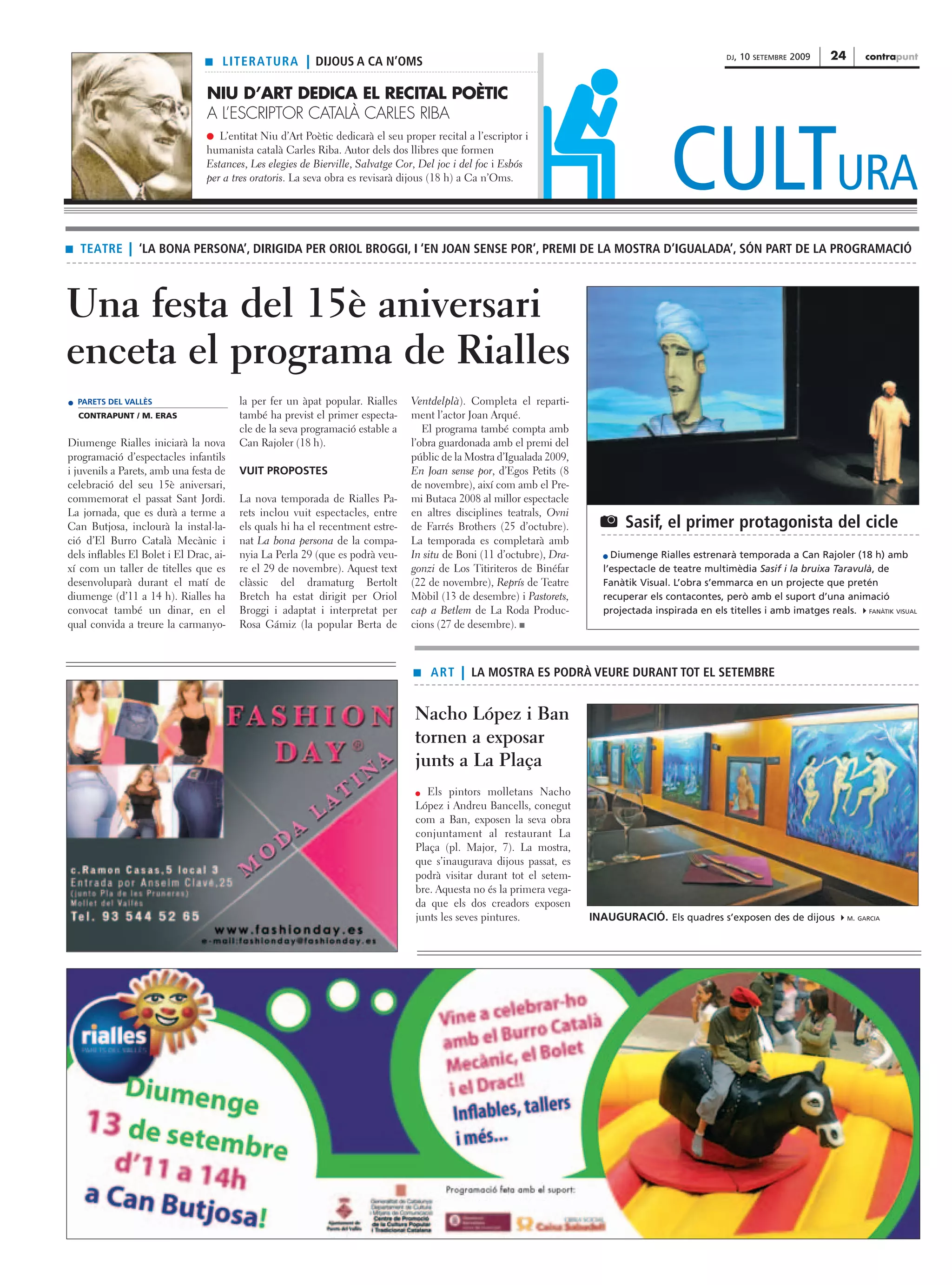 DJ,   10   SETEMBRE   2009   24        contrapunt
                                 s   LITERATURA | DIJOUS A CA N’OMS

                                 NIU D’ART DEDICA EL RECITAL POÈTIC
                                 A L’ESCRIPTOR CATALÀ CARLES RIBA



                                                                                                                                         CULTURA
                                 q L’entitat Niu d’Art Poètic dedicarà el seu proper recital a l’escriptor i
                                 humanista català Carles Riba. Autor dels dos llibres que formen
                                 Estances, Les elegies de Bierville, Salvatge Cor, Del joc i del foc i Esbós
                                 per a tres oratoris. La seva obra es revisarà dijous (18 h) a Ca n’Oms.




s   TEATRE | ‘LA BONA PERSONA’, DIRIGIDA PER ORIOL BROGGI, I ‘EN JOAN SENSE POR’, PREMI DE LA MOSTRA D’IGUALADA’, SÓN PART DE LA PROGRAMACIÓ



Una festa del 15è aniversari
enceta el programa de Rialles
    PARETS DEL VALLÈS                    la per fer un àpat popular. Rialles     Ventdelplà). Completa el reparti-
    CONTRAPUNT / M. ERAS                 també ha previst el primer especta-     ment l’actor Joan Arqué.
                                         cle de la seva programació estable a       El programa també compta amb
Diumenge Rialles iniciarà la nova        Can Rajoler (18 h).                     l’obra guardonada amb el premi del
programació d’espectacles infantils                                              públic de la Mostra d’Igualada 2009,
i juvenils a Parets, amb una festa de    VUIT PROPOSTES                          En Joan sense por, d’Egos Petits (8
celebració del seu 15è aniversari,                                               de novembre), així com amb el Pre-
commemorat el passat Sant Jordi.         La nova temporada de Rialles Pa-        mi Butaca 2008 al millor espectacle
La jornada, que es durà a terme a        rets inclou vuit espectacles, entre     en altres disciplines teatrals, Ovni
Can Butjosa, inclourà la instal·la-      els quals hi ha el recentment estre-    de Farrés Brothers (25 d’octubre).      U Sasif, el primer protagonista del cicle
ció d’El Burro Català Mecànic i          nat La bona persona de la compa-        La temporada es completarà amb
dels inflables El Bolet i El Drac, ai-   nyia La Perla 29 (que es podrà veu-     In situ de Boni (11 d’octubre), Dra-       Diumenge Rialles estrenarà temporada a Can Rajoler (18 h) amb
xí com un taller de titelles que es      re el 29 de novembre). Aquest text      gonzi de Los Titiriteros de Binéfar      l’espectacle de teatre multimèdia Sasif i la bruixa Taravulà, de
desenvoluparà durant el matí de          clàssic del dramaturg Bertolt           (22 de novembre), Reprís de Teatre       Fanàtik Visual. L’obra s’emmarca en un projecte que pretén
diumenge (d’11 a 14 h). Rialles ha       Bretch ha estat dirigit per Oriol       Mòbil (13 de desembre) i Pastorets,      recuperar els contacontes, però amb el suport d’una animació
convocat també un dinar, en el           Broggi i adaptat i interpretat per      cap a Betlem de La Roda Produc-          projectada inspirada en els titelles i amb imatges reals. FANÀTIK VISUAL
qual convida a treure la carmanyo-       Rosa Gámiz (la popular Berta de         cions (27 de desembre). s



                                                                                  s   ART | LA MOSTRA ES PODRÀ VEURE DURANT TOT EL SETEMBRE


                                                                                  Nacho López i Ban
                                                                                  tornen a exposar
                                                                                  junts a La Plaça
                                                                                     Els pintors molletans Nacho
                                                                                  López i Andreu Bancells, conegut
                                                                                  com a Ban, exposen la seva obra
                                                                                  conjuntament al restaurant La
                                                                                  Plaça (pl. Major, 7). La mostra,
                                                                                  que s’inaugurava dijous passat, es
                                                                                  podrà visitar durant tot el setem-
                                                                                  bre. Aquesta no és la primera vega-
                                                                                  da que els dos creadors exposen
                                                                                  junts les seves pintures.             INAUGURACIÓ. Els quadres s’exposen des de dijous                M. GARCIA
 