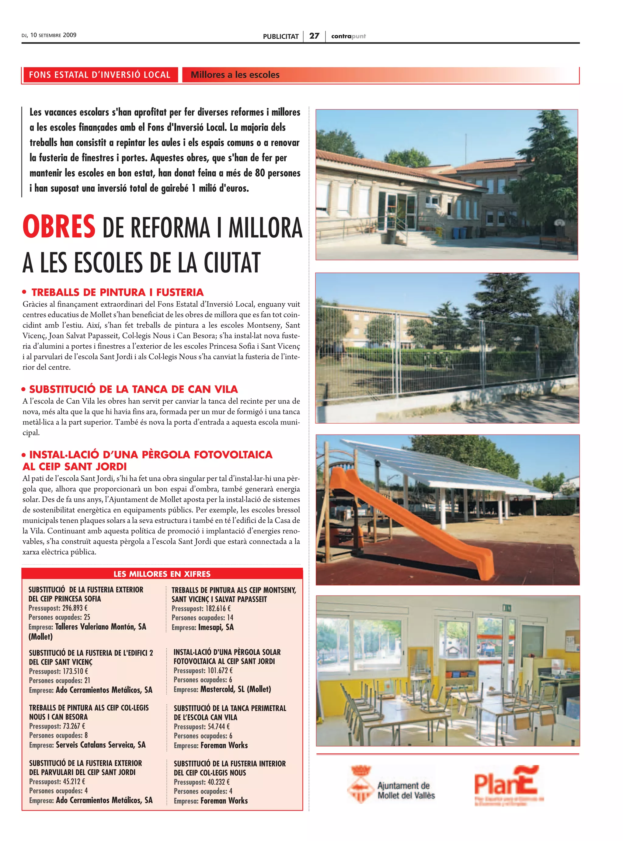 DJ,   10   SETEMBRE   2009                                                       PUBLICITAT      27   contrapunt




      FONS ESTATAL D’INVERSIÓ LOCAL                     Millores a les escoles



      Les vacances escolars s'han aprofitat per fer diverses reformes i millores
      a les escoles finançades amb el Fons d'Inversió Local. La majoria dels
      treballs han consistit a repintar les aules i els espais comuns o a renovar
      la fusteria de finestres i portes. Aquestes obres, que s'han de fer per
      mantenir les escoles en bon estat, han donat feina a més de 80 persones
      i han suposat una inversió total de gairebé 1 milió d'euros.



OBRES DE REFORMA I MILLORA
A LES ESCOLES DE LA CIUTAT
       TREBALLS DE PINTURA I FUSTERIA
Gràcies al finançament extraordinari del Fons Estatal d’Inversió Local, enguany vuit
centres educatius de Mollet s’han beneficiat de les obres de millora que es fan tot coin-
cidint amb l’estiu. Així, s’han fet treballs de pintura a les escoles Montseny, Sant
Vicenç, Joan Salvat Papasseit, Col·legis Nous i Can Besora; s’ha instal·lat nova fuste-
ria d’alumini a portes i finestres a l’exterior de les escoles Princesa Sofia i Sant Vicenç
i al parvulari de l’escola Sant Jordi i als Col·legis Nous s’ha canviat la fusteria de l’inte-
rior del centre.

      SUBSTITUCIÓ DE LA TANCA DE CAN VILA
A l’escola de Can Vila les obres han servit per canviar la tanca del recinte per una de
nova, més alta que la que hi havia fins ara, formada per un mur de formigó i una tanca
metàl·lica a la part superior. També és nova la porta d’entrada a aquesta escola muni-
cipal.

 INSTAL·LACIÓ D’UNA PÈRGOLA FOTOVOLTAICA
AL CEIP SANT JORDI
Al pati de l’escola Sant Jordi, s’hi ha fet una obra singular per tal d’instal·lar-hi una pèr-
gola que, alhora que proporcionarà un bon espai d’ombra, també generarà energia
solar. Des de fa uns anys, l’Ajuntament de Mollet aposta per la instal·lació de sistemes
de sostenibilitat energètica en equipaments públics. Per exemple, les escoles bressol
municipals tenen plaques solars a la seva estructura i també en té l’edifici de la Casa de
la Vila. Continuant amb aquesta política de promoció i implantació d’energies reno-
vables, s’ha construït aquesta pèrgola a l’escola Sant Jordi que estarà connectada a la
xarxa elèctrica pública.

                                 LES MILLORES EN XIFRES

      SUBSTITUCIÓ DE LA FUSTERIA EXTERIOR         TREBALLS DE PINTURA ALS CEIP MONTSENY,
      DEL CEIP PRINCESA SOFIA                     SANT VICENÇ I SALVAT PAPASSEIT
      Pressupost: 296.893 €                       Pressupost: 182.616 €
      Persones ocupades: 25                       Persones ocupades: 14
      Empresa: Talleres Valeriano Montón, SA      Empresa: Imesapi, SA
      (Mollet)
      SUBSTITUCIÓ DE LA FUSTERIA DE L'EDIFICI 2    INSTAL·LACIÓ D'UNA PÈRGOLA SOLAR
      DEL CEIP SANT VICENÇ                         FOTOVOLTAICA AL CEIP SANT JORDI
      Pressupost: 173.510 €                        Pressupost: 101.672 €
      Persones ocupades: 21                        Persones ocupades: 6
      Empresa: Ado Cerramientos Metálicos, SA      Empresa: Mastercold, SL (Mollet)

      TREBALLS DE PINTURA ALS CEIP COL·LEGIS       SUBSTITUCIÓ DE LA TANCA PERIMETRAL
      NOUS I CAN BESORA                            DE L’ESCOLA CAN VILA
      Pressupost: 73.267 €                         Pressupost: 54.744 €
      Persones ocupades: 8                         Persones ocupades: 6
      Empresa: Serveis Catalans Serveica, SA       Empresa: Foreman Works

      SUBSTITUCIÓ DE LA FUSTERIA EXTERIOR          SUBSTITUCIÓ DE LA FUSTERIA INTERIOR
      DEL PARVULARI DEL CEIP SANT JORDI            DEL CEIP COL·LEGIS NOUS
      Pressupost: 45.212 €                         Pressupost: 40.232 €
      Persones ocupades: 4                         Persones ocupades: 4
      Empresa: Ado Cerramientos Metálicos, SA      Empresa: Foreman Works
 