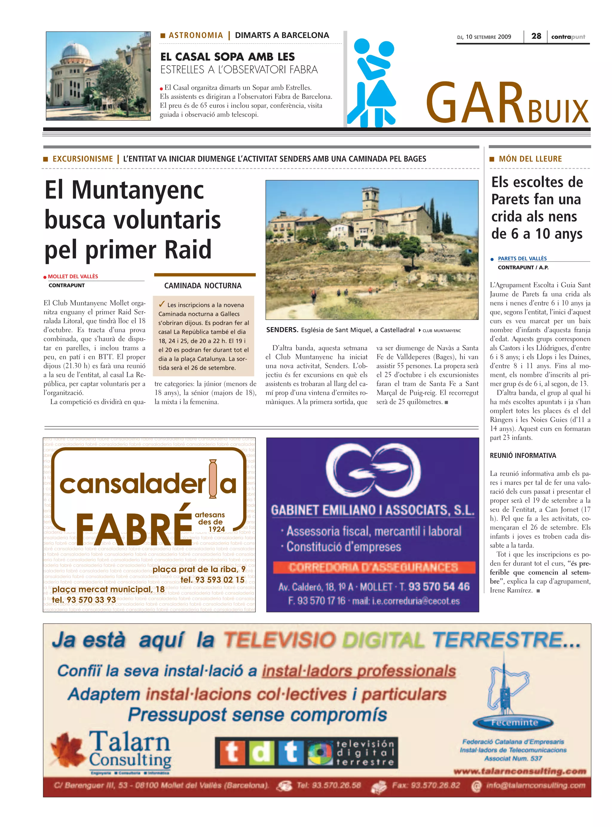 s   ASTRONOMIA | DIMARTS A BARCELONA                                                                                 DJ,   10   SETEMBRE   2009       28       contrapunt


                                                    EL CASAL SOPA AMB LES
                                                    ESTRELLES A L’OBSERVATORI FABRA



                                                                                                                                                             GARBUIX
                                                     El Casal organitza dimarts un Sopar amb Estrelles.
                                                    Els assistents es dirigiran a l’observatori Fabra de Barcelona.
                                                    El preu és de 65 euros i inclou sopar, conferència, visita
                                                    guiada i observació amb telescopi.




 s    EXCURSIONISME | L’ENTITAT VA INICIAR DIUMENGE L’ACTIVITAT SENDERS AMB UNA CAMINADA PEL BAGES                                                                                       s     MÓN DEL LLEURE


                                                                                                                                                                                          Els escoltes de
 El Muntanyenc                                                                                                                                                                            Parets fan una
 busca voluntaris                                                                                                                                                                         crida als nens
                                                                                                                                                                                          de 6 a 10 anys
 pel primer Raid                                                                                                                                                                               PARETS DEL VALLÈS
                                                                                                                                                                                               CONTRAPUNT / A.P.
   MOLLET DEL VALLÈS
     CONTRAPUNT                                      CAMINADA NOCTURNA                                                                                                                   L’Agrupament Escolta i Guia Sant
                                                                                                                                                                                         Jaume de Parets fa una crida als
 El Club Muntanyenc Mollet orga-                    Les inscripcions a la novena                                                                                                        nens i nenes d’entre 6 i 10 anys ja
 nitza enguany el primer Raid Ser-                 Caminada nocturna a Gallecs                                                                                                           que, segons l’entitat, l’inici d’aquest
 ralada Litoral, que tindrà lloc el 18             s’obriran dijous. Es podran fer al                                                                                                    curs es veu marcat per un baix
 d’octubre. Es tracta d’una prova                  casal La República també el dia                SENDERS. Església de Sant Miquel, a Castelladral          CLUB MUNTANYENC              nombre d’infants d’aquesta franja
 combinada, que s’haurà de dispu-                  18, 24 i 25, de 20 a 22 h. El 19 i                                                                                                    d’edat. Aquests grups corresponen
 tar en parelles, i inclou trams a                 el 20 es podran fer durant tot el                 D’altra banda, aquesta setmana         va ser diumenge de Navàs a Santa             als Castors i les Llúdrigues, d’entre
 peu, en patí i en BTT. El proper                  dia a la plaça Catalunya. La sor-              el Club Muntanyenc ha iniciat             Fe de Valldeperes (Bages), hi van            6 i 8 anys; i els Llops i les Daines,
 dijous (21.30 h) es farà una reunió               tida serà el 26 de setembre.                   una nova activitat, Senders. L’ob-        assistir 55 persones. La propera serà        d’entre 8 i 11 anys. Fins al mo-
 a la seu de l’entitat, al casal La Re-                                                           jectiu és fer excursions en què els       el 25 d’octubre i els excursionistes         ment, els nombre d’inscrits al pri-
 pública, per captar voluntaris per a            tre categories: la júnior (menors de             assistents es trobaran al llarg del ca-   faran el tram de Santa Fe a Sant             mer grup és de 6 i, al segon, de 13.
 l’organització.                                 18 anys), la sénior (majors de 18),              mí prop d’una vintena d’ermites ro-       Marçal de Puig-reig. El recorregut              D’altra banda, el grup al qual hi
    La competició es dividirà en qua-            la mixta i la femenina.                          màniques. A la primera sortida, que       serà de 25 quilòmetres. s                    ha més escoltes apuntats i ja s’han
                                                                                                                                                                                         omplert totes les places és el del
                                                                                                                                                                                         Ràngers i les Noies Guies (d’11 a
                                                                                                                                                                                         14 anys). Aquest curs en formaran
deria fabré cansaladeria fabré cansaladeria fabré cansaladeria fabré cansaladeria fabré cansa                                                                                            part 23 infants.
  abré cansaladeria fabré cansaladeria fabré cansaladeria fabré cansaladeria fabré cansaladeri
 cansaladeria fabré cansaladeria fabré cansaladeria fabré cansaladeria fabré cansaladeria fab
abré cansaladeria fabré cansaladeria fabré cansaladeria fabré cansaladeria fabré cansaladeria                                                                                            REUNIÓ INFORMATIVA
eria fabré cansaladeria fabré cansaladeria fabré cansaladeria fabré cansaladeria fabré cansala
 aladeria fabré cansaladeria fabré cansaladeria fabré cansaladeria fabré cansaladeria fabré ca
deria fabré cansaladeria fabré cansaladeria fabré cansaladeria fabré cansaladeria fabré cansa
                                                                                                                                                                                         La reunió informativa amb els pa-

        cansalader a
 a fabré cansaladeria fabré cansaladeria fabré cansaladeria fabré cansaladeria fabré cansalad
abré cansaladeria fabré cansaladeria fabré cansaladeria fabré cansaladeria fabré cansaladeria                                                                                            res i mares per tal de fer una valo-
é cansaladeria fabré cansaladeria fabré cansaladeria fabré cansaladeria fabré cansaladeria fa
ansaladeria fabré cansaladeria fabré cansaladeria fabré cansaladeria fabré cansaladeria fabré                                                                                            ració dels curs passat i presentar el
 ré cansaladeria fabré cansaladeria fabré cansaladeria fabré cansaladeria fabré cansaladeria fa                                                                                          proper serà el 19 de setembre a la
   fabré cansaladeria fabré cansaladeria fabré cansaladeria fabré cansaladeria fabré cansalade
deria fabré cansaladeria fabré cansaladeria fabré cansaladeria fabré cansaladeria fabré cansa                                                                                            seu de l’entitat, a Can Jornet (17
                                                                   artesans


              FABRÉ
 saladeria fabré cansaladeria fabré cansaladeria fabré cansaladeria fabré cansaladeria fabré ca
                                                                                                                                                                                         h). Pel que fa a les activitats, co-
                                                                    des de
deria fabré cansaladeria fabré cansaladeria fabré cansaladeria fabré cansaladeria fabré cansa
  cansaladeria fabré cansaladeria fabré cansaladeria fabré cansaladeria fabré cansaladeria fab
                                                                       1924                                                                                                              mençaran el 26 de setembre. Els
 saladeria fabré cansaladeria fabré cansaladeria fabré cansaladeria fabré cansaladeria fabré ca
ansaladeria fabré cansaladeria fabré cansaladeria fabré cansaladeria fabré cansaladeria fabré                                                                                            infants i joves es troben cada dis-
 deria fabré cansaladeria fabré cansaladeria fabré cansaladeria fabré cansaladeria fabré cansa
 abré cansaladeria fabré cansaladeria fabré cansaladeria fabré cansaladeria fabré cansaladeri
                                                                                                                                                                                         sabte a la tarda.
 a fabré cansaladeria fabré cansaladeria fabré cansaladeria fabré cansaladeria fabré cansalad                                                                                               Tot i que les inscripcions es po-
deria fabré cansaladeria fabré cansaladeria fabré cansaladeria fabré cansaladeria fabré cansa
  laderia fabré cansaladeria fabré cansaladeria fabré cansaladeria fabré cansaladeria fabré can                                                                                          den fer durant tot el curs, “és pre-
                            plaça prat de la riba, 9
nsaladeria fabré cansaladeria fabré cansaladeria fabré cansaladeria fabré cansaladeria fabré c                                                                                           ferible que comencin al setem-
cansaladeria fabré cansaladeria fabré cansaladeria fabré cansaladeria fabré cansaladeria fabr
                                  tel. 93 593 02 15
aladeria fabré cansaladeria fabré cansaladeria fabré cansaladeria fabré cansaladeria fabré can                                                                                           bre”, explica la cap d’agrupament,
ria fabré cansaladeria fabré cansaladeria fabré cansaladeria fabré cansaladeria fabré cansalad
     plaça mercat municipal, 18
bré cansaladeria fabré cansaladeria fabré cansaladeria fabré cansaladeria fabré cansaladeria                                                                                             Irene Ramírez. s
     tel. 93 570 33 93
 a fabré cansaladeria fabré cansaladeria fabré cansaladeria fabré cansaladeria fabré cansalad
 aderia fabré cansaladeria fabré cansaladeria fabré cansaladeria fabré cansaladeria fabré cans
ansaladeria fabré cansaladeria fabré cansaladeria fabré cansaladeria fabré cansaladeria fabré
 