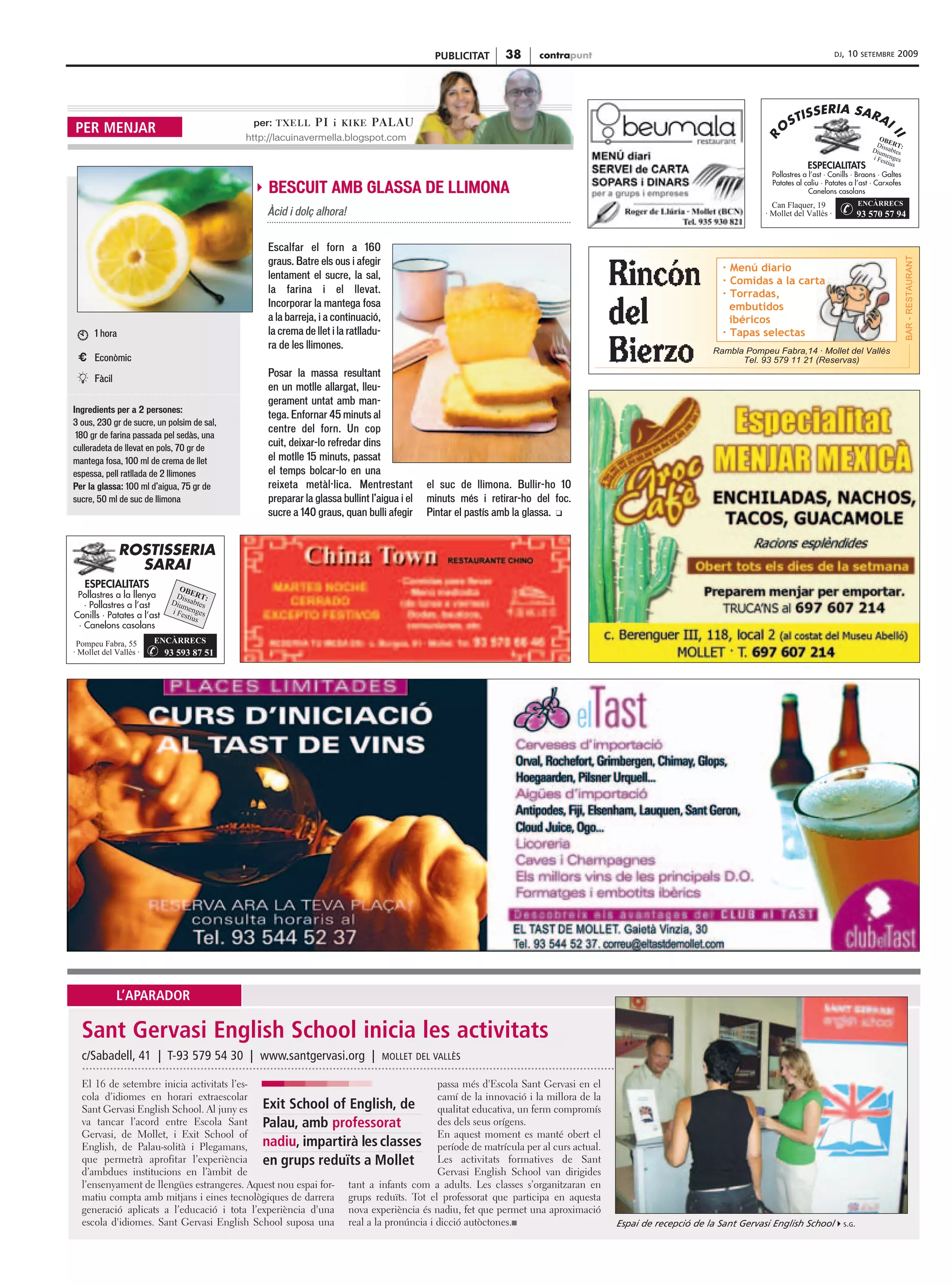 PUBLICITAT     38      contrapunt                                                         DJ,   10   SETEMBRE   2009




                                             per: T X E L L   PI i   KIKE   PA L AU
PER MENJAR
                                            http://lacuinavermella.blogspot.com




                                                BESCUIT AMB GLASSA DE LLIMONA
                                                Àcid i dolç alhora!

                                                Escalfar el forn a 160
                                                graus. Batre els ous i afegir
                                                lentament el sucre, la sal,
                                                la farina i el llevat.
                                                Incorporar la mantega fosa
                                                a la barreja, i a continuació,
      1 hora                                    la crema de llet i la ratlladu-
                                                ra de les llimones.
 € Econòmic
                                                Posar la massa resultant
T     Fàcil
                                                en un motlle allargat, lleu-
                                                gerament untat amb man-
Ingredients per a 2 persones:
                                                tega. Enfornar 45 minuts al
3 ous, 230 gr de sucre, un polsim de sal,
                                                centre del forn. Un cop
 180 gr de farina passada pel sedàs, una
culleradeta de llevat en pols, 70 gr de
                                                cuit, deixar-lo refredar dins
mantega fosa, 100 ml de crema de llet           el motlle 15 minuts, passat
espessa, pell ratllada de 2 llimones            el temps bolcar-lo en una
Per la glassa: 100 ml d’aigua, 75 gr de         reixeta metàl·lica. Mentrestant            el suc de llimona. Bullir-ho 10
sucre, 50 ml de suc de llimona                  preparar la glassa bullint l’aigua i el    minuts més i retirar-ho del foc.
                                                sucre a 140 graus, quan bulli afegir       Pintar el pastís amb la glassa. u




              L’APARADOR

  Sant Gervasi English School inicia les activitats
  c/Sabadell, 41 | T-93 579 54 30 | www.santgervasi.org |                         MOLLET DEL VALLÈS

  El 16 de setembre inicia activitats l’es-                                        passa més d'Escola Sant Gervasi en el
  cola d’idiomes en horari extraescolar                                            camí de la innovació i la millora de la
  Sant Gervasi English School. Al juny es Exit School of English, de               qualitat educativa, un ferm compromís
  va tancar l’acord entre Escola Sant Palau, amb professorat                       des dels seus orígens.
  Gervasi, de Mollet, i Exit School of                                             En aquest moment es manté obert el
  English, de Palau-solità i Plegamans, nadiu, impartirà les classes               període de matrícula per al curs actual.
  que permetrà aprofitar l’experiència en grups reduïts a Mollet                   Les activitats formatives de Sant
  d’ambdues institucions en l’àmbit de                                             Gervasi English School van dirigides
  l’ensenyament de llengües estrangeres. Aquest nou espai for- tant a infants com a adults. Les classes s’organitzaran en
  matiu compta amb mitjans i eines tecnològiques de darrera grups reduïts. Tot el professorat que participa en aquesta
  generació aplicats a l’educació i tota l’experiència d'una nova experiència és nadiu, fet que permet una aproximació
  escola d'idiomes. Sant Gervasi English School suposa una real a la pronúncia i dicció autòctones.s                             Espai de recepció de la Sant Gervasi English School     S.G.
 