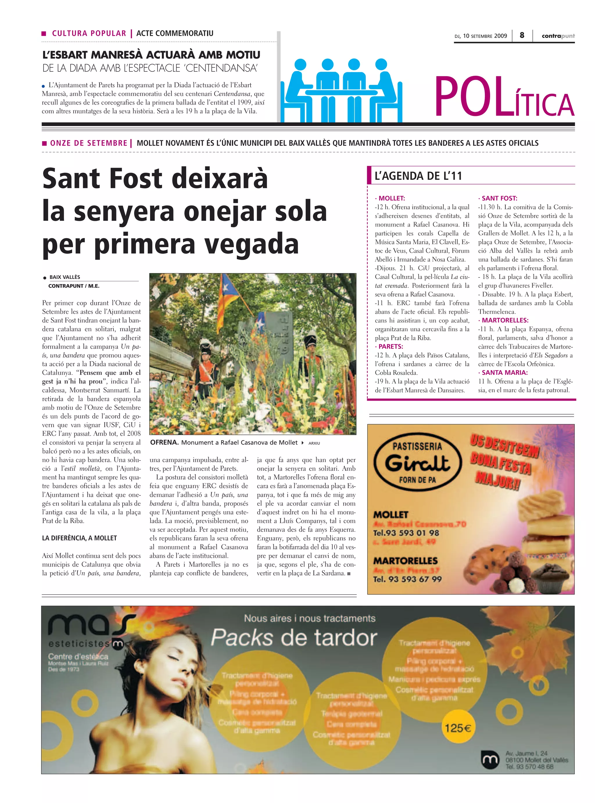 s    CULTURA POPULAR | ACTE COMMEMORATIU                                                                                                                   DJ,   10   SETEMBRE   2009   8       contrapunt


L’ESBART MANRESÀ ACTUARÀ AMB MOTIU
DE LA DIADA AMB L’ESPECTACLE ‘CENTENDANSA’



                                                                                                                                                 POLÍTICA
  L’Ajuntament de Parets ha programat per la Diada l’actuació de l’Esbart
Manresà, amb l’espectacle commemoratiu del seu centenari Centendansa, que
recull algunes de les coreografies de la primera ballada de l’entitat el 1909, així
com altres muntatges de la seva història. Serà a les 19 h a la plaça de la Vila.



s   ONZE DE SETEMBRE | MOLLET NOVAMENT ÉS L’ÚNIC MUNICIPI DEL BAIX VALLÈS QUE MANTINDRÀ TOTES LES BANDERES A LES ASTES OFICIALS




Sant Fost deixarà                                                                                                          L’AGENDA DE L’11
                                                                                                                           · MOLLET:                                    · SANT FOST:


la senyera onejar sola                                                                                                     -12 h. Ofrena institucional, a la qual
                                                                                                                           s’adhereixen desenes d’entitats, al
                                                                                                                           monument a Rafael Casanova. Hi
                                                                                                                                                                        -11.30 h. La comitiva de la Comis-
                                                                                                                                                                        sió Onze de Setembre sortirà de la
                                                                                                                                                                        plaça de la Vila, acompanyada dels
                                                                                                                           participen les corals Capella de             Grallers de Mollet. A les 12 h, a la

per primera vegada                                                                                                         Música Santa Maria, El Clavell, Es-
                                                                                                                           toc de Veus, Casal Cultural, Fòrum
                                                                                                                           Abelló i Irmandade a Nosa Galiza.
                                                                                                                                                                        plaça Onze de Setembre, l’Associa-
                                                                                                                                                                        ció Alba del Vallès la rebrà amb
                                                                                                                                                                        una ballada de sardanes. S’hi faran
                                                                                                                           -Dijous. 21 h. CiU projectarà, al            els parlaments i l’ofrena floral.
    BAIX VALLÈS                                                                                                            Casal Cultural, la pel·lícula La ciu-        - 18 h. La plaça de la Vila acollirà
    CONTRAPUNT / M.E.                                                                                                      tat cremada. Posteriorment farà la           el grup d’havaneres Fiveller.
                                                                                                                           seva ofrena a Rafael Casanova.               - Dissabte. 19 h. A la plaça Esbert,
Per primer cop durant l’Onze de                                                                                            -11 h. ERC també farà l’ofrena               ballada de sardanes amb la Cobla
Setembre les astes de l’Ajuntament                                                                                         abans de l’acte oficial. Els republi-        Thermelenca.
de Sant Fost tindran onejant la ban-                                                                                       cans hi assistiran i, un cop acabat,         · MARTORELLES:
dera catalana en solitari, malgrat                                                                                         organitzaran una cercavila fins a la         -11 h. A la plaça Espanya, ofrena
que l’Ajuntament no s’ha adherit                                                                                           plaça Prat de la Riba.                       floral, parlaments, salva d’honor a
formalment a la campanya Un pa-                                                                                            · PARETS:                                    càrrec dels Trabucaires de Martore-
ís, una bandera que promou aques-                                                                                          -12 h. A plaça dels Països Catalans,         lles i interpretació d’Els Segadors a
ta acció per a la Diada nacional de                                                                                        l’ofrena i sardanes a càrrec de la           càrrec de l’Escola Orfeònica.
Catalunya. “Pensem que amb el                                                                                              Cobla Rosaleda.                              · SANTA MARIA:
gest ja n’hi ha prou”, indica l’al-                                                                                        -19 h. A la plaça de la Vila actuació        11 h. Ofrena a la plaça de l’Esglé-
caldessa, Montserrat Sanmartí. La                                                                                          de l’Esbart Manresà de Dansaires.            sia, en el marc de la festa patronal.
retirada de la bandera espanyola
amb motiu de l’Onze de Setembre
és un dels punts de l’acord de go-
vern que van signar IUSF, CiU i
ERC l’any passat. Amb tot, el 2008
el consistori va penjar la senyera al     OFRENA. Monument a Rafael Casanova de Mollet               ARXIU

balcó però no a les astes oficials, on
no hi havia cap bandera. Una solu-        una campanya impulsada, entre al-      ja que fa anys que han optat per
ció a l’estil molletà, on l’Ajunta-       tres, per l’Ajuntament de Parets.      onejar la senyera en solitari. Amb
ment ha mantingut sempre les qua-            La postura del consistori molletà   tot, a Martorelles l’ofrena floral en-
tre banderes oficials a les astes de      feia que enguany ERC desistís de       cara es farà a l’anomenada plaça Es-
l’Ajuntament i ha deixat que one-         demanar l’adhesió a Un país, una       panya, tot i que fa més de mig any
gés en solitari la catalana als pals de   bandera i, d’altra banda, proposés     el ple va acordar canviar el nom
l’antiga casa de la vila, a la plaça      que l’Ajuntament pengés una este-      d’aquest indret on hi ha el monu-
Prat de la Riba.                          lada. La moció, previsiblement, no     ment a Lluís Companys, tal i com
                                          va ser acceptada. Per aquest motiu,    demanava des de fa anys Esquerra.
LA DIFERÈNCIA, A MOLLET                   els republicans faran la seva ofrena   Enguany, però, els republicans no
                                          al monument a Rafael Casanova          faran la botifarrada del dia 10 al ves-
Així Mollet continua sent dels pocs       abans de l’acte institucional.         pre per demanar el canvi de nom,
municipis de Catalunya que obvia             A Parets i Martorelles ja no es     ja que, segons el ple, s’ha de con-
la petició d’Un país, una bandera,        planteja cap conflicte de banderes,    vertir en la plaça de La Sardana. s
 