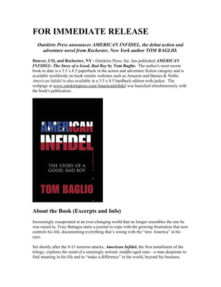 FOR IMMEDIATE RELEASE
Outskirts Press announces AMERICAN INFIDEL, the debut action and
adventure novel from Rochester, New York author TOM BAGLIO.
Denver, CO, and Rochester, NY - Outskirts Press, Inc. has published AMERICAN
INFIDEL: The Story of a Good, Bad Boy by Tom Baglio. The author's most recent
book to date is a 5.5 x 8.5 paperback in the action and adventure fiction category and is
available worldwide on book retailer websites such as Amazon and Barnes & Noble.
American Infidel is also available in a 5.5 x 8.5 hardback edition with jacket. The
webpage at www.outskirtspress.com/AmericanInfidel was launched simultaneously with
the book's publication.
About the Book (Excerpts and Info)
Increasingly exasperated at an ever-changing world that no longer resembles the one he
was raised in, Tony Battagia starts a journal to cope with the growing frustration that now
controls his life, documenting everything that’s wrong with the “new America” in his
eyes.
Set shortly after the 9-11 terrorist attacks, American Infidel, the first installment of the
trilogy, explores the mind of a seemingly normal, middle-aged man—a man desperate to
find meaning in his life and to “make a difference” in the world, beyond his business
 