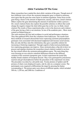 Allele Variation Of The Gene
Many researchers have studied the short allele variation of the gene. Though most of
have different views of how the serotonin transporter gene is related to emotions,
most agree that the gene has some factor in emotion regulation. Some focus on the
gene being a factor in the amount of depression, anxiety, and stress. (insert citation)
Others explore the gene determining the amount of satisfaction within a person s
life. (insert citation) Some also explore the possible solutions or affects that could
change the negative impact the short allele gene has on the way we think. (insert
citation) The results of these experiments play a role in the discovery and evidence
of the gene having a link to our emotions. In one of the academic peer... Show more
content on Helpwriting.net ...
The scale measures the fear and avoidance in social and performance situations.
They then gathered DNA from the volunteers from leukocytes. The results from
these methods of research showed that lower expressing serotonin polymorphism
genotypes were associated with decreased reappraisal and increase social anxiety.
But, not only did they state this information, they gave a possible solution for
increasing or bettering reappraisal. Through cognitive behavioral psychotherapy
low expressing genotypes can improve. Since serotonin plays a big role in how we
process and regulate emotions the researchers (insert citation) wanted to see how
the fear stimuli affects the serotonin polymorphism region. The main thing they
were focusing on was selective attention differences based on the different
variation of the serotonin transporter gene. In their experiment the tested fifty
healthy female students of European descent. They were genotyped by polymerase
reaction and gel electrophoresis before the procedure of the experiment was done.
The procedure was done by a dot probe task. Twenty pictures of spiders and 40
pictures of chairs were displayed in pairs, side by side on a computer screen. The
participants were required to differentiate the target by pressing the button
corresponding it. The picture pairs were shown at different speeds, which included
500 ms, 1,250 ms, and 2000 ms. Conditions of
 
