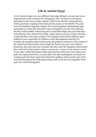 Life in Ancient Egypt
Life in Ancient Egypt was very different from today Religion was key and was an
important part in the everyday life of Egyptians This was shown in all aspects,
particularly in the form of gods, temples, belief in the afterlife, mummification,
tombs, pyramids, weighing of the heart and the journey to the afterlife The gods
were the foundation Egyptian religion The ancient Egyptians had hundreds gods
and goddesses whom they believed in and worshipped every day They believed
that life would crumble without the gods To keep them happy they provided them
with offerings They offered food, drink, clothes and even jewels in hopes that they
would help them when they needed it The Egyptians believed that different gods
goddesses were responsible for different events that happened naturally For
example, the Egyptians believed that gods and goddesses took part in the creation of
the world They believed that some brought the flood every year, some offered
protection, and some took care of people after they died The Egyptians believed that
they could call on their gods to ensure a good crop, a victory in war, help in a crisis
or any other worthwhile purpose Other gods that they believed in were either local
gods who represented towns, or minor gods who represented plants or animals For
example gods like Osiris (god of the dead) Nut (goddess of the sky) Ra (god of the
sun) and Geb (god of the earth) played major parts in the life of an Egyptian These
gods were what held Egyptian
 