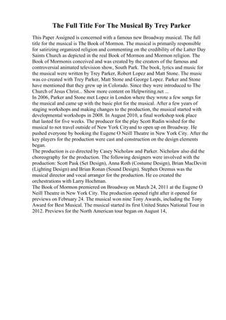 The Full Title For The Musical By Trey Parker
This Paper Assigned is concerned with a famous new Broadway musical. The full
title for the musical is The Book of Mormon. The musical is primarily responsible
for satirizing organized religion and commenting on the credibility of the Latter Day
Saints Church as depicted in the real Book of Mormon and Mormon religion. The
Book of Mormonis conceived and was created by the creators of the famous and
controversial animated television show, South Park. The book, lyrics and music for
the musical were written by Trey Parker, Robert Lopez and Matt Stone. The music
was co created with Trey Parker, Matt Stone and George Lopez. Parker and Stone
have mentioned that they grew up in Colorado. Since they were introduced to The
Church of Jesus Christ... Show more content on Helpwriting.net ...
In 2006, Parker and Stone met Lopez in London where they wrote a few songs for
the musical and came up with the basic plot for the musical. After a few years of
staging workshops and making changes to the production, the musical started with
developmental workshops in 2008. In August 2010, a final workshop took place
that lasted for five weeks. The producer for the play Scott Rudin wished for the
musical to not travel outside of New York Cityand to open up on Broadway. He
pushed everyone by booking the Eugene O Neill Theatre in New York City. After the
key players for the production were cast and construction on the design elements
began.
The production is co directed by Casey Nicholaw and Parker. Nicholaw also did the
choreography for the production. The following designers were involved with the
production: Scott Pask (Set Design), Anna Roth (Costume Design), Brian MacDevitt
(Lighting Design) and Brian Ronan (Sound Design). Stephen Oremus was the
musical director and vocal arranger for the production. He co created the
orchestrations with Larry Hochman.
The Book of Mormon premiered on Broadway on March 24, 2011 at the Eugene O
Neill Theatre in New York City. The production opened right after it opened for
previews on February 24. The musical won nine Tony Awards, including the Tony
Award for Best Musical. The musical started its first United States National Tour in
2012. Previews for the North American tour began on August 14,
 