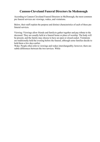 Cannon-Cleveland Funeral Directors In Mcdonough
According to Cannon Cleveland Funeral Directors in McDonough, the most common
pre funeral services are viewings, wakes, and visitations.
Below, their staff explain the purpose and distinct characteristics of each of these pre
funeral services.
Viewing: Viewings allow friends and familyto gather together and pay tribute to the
deceased. They are usually held at a funeral home or place of worship. The body will
be present, and the family may choose to have an open or closed casket. Visitations
are traditionally held the evening before the funeral, although some families decide to
hold them a few days earlier.
Wake: People often refer to viewings and wakes interchangeably; however, there are
subtle differences between the two services. While
 