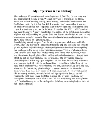 My Experience in the Military
Marcus Pennie Written Communication September 9, 2012 My darkest hour was
also the moment I became a man. When all my years of training, all the blood,
sweat, and tears of running, aiming, skills training, and hand to hand combat had
finally been put to the test. My first kill. It wasn t a proud moment but it was one
on necessity and choice that I ve played over and over again and I still get the same
result. It would have gone exactly the same. September 21st 1999, 1327 Zulu time.
We were flying over Almaty, Kazakhstan. The rattling of the POS tin can they call an
airplane was really making me queasy. Man less than an hour before we land. It s not
coming soon enough. I thought. Then came the dreaded command that started the...
Show more content on Helpwriting.net ...
I was holding up until the pain from the slice began to overwhelm me and I felt
woozy. I felt like this was it, I am going to lose my grip and this knife was about to
go into my face. I quickly thought of everything that would follow and everything
that has happened to me up to that point in an instance. Then as if a blessing from
God, the door burst open and I redirected my focus to the door. So did he, which
was his mistake. I quick glanced back at him and noticed two things. His eyes were
off of me and his push weakened just for a second. The only second I needed. I
pivoted my upper half to my right and pulled his arm towards where my head once
was, jamming the knife into the hardwood floor. I brought my right elbow into his
head and he toppled over. I reached for my side arm, rolled away, up on to one side,
aimed and fired twice. My pistol and eyes both rose up and to the left to the
doorway and fired three more times. Both enemies, cancelled. I took what seemed
like an eternity to curse, catch my breath and regroup myself. I stood up and
realized the fight wasn t over. I still had to make it to my unit. I made my way
through the apartment I earlier crashed into, out into the hallway and back up to the
roof. I noticed insurgents on the rooftop directly behind me making half ass shots at
me. I leapt to the next
 
