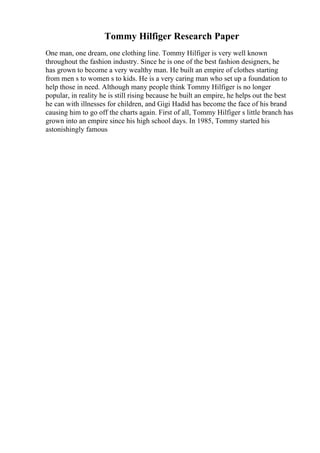 Tommy Hilfiger Research Paper
One man, one dream, one clothing line. Tommy Hilfiger is very well known
throughout the fashion industry. Since he is one of the best fashion designers, he
has grown to become a very wealthy man. He built an empire of clothes starting
from men s to women s to kids. He is a very caring man who set up a foundation to
help those in need. Although many people think Tommy Hilfiger is no longer
popular, in reality he is still rising because he built an empire, he helps out the best
he can with illnesses for children, and Gigi Hadid has become the face of his brand
causing him to go off the charts again. First of all, Tommy Hilfiger s little branch has
grown into an empire since his high school days. In 1985, Tommy started his
astonishingly famous
 