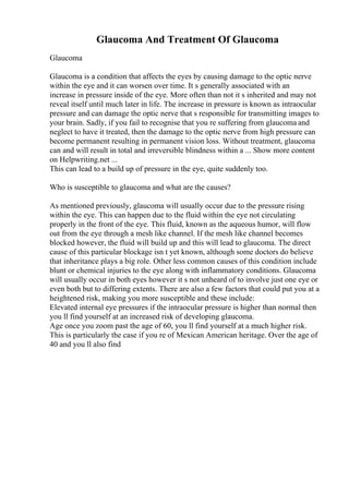 Glaucoma And Treatment Of Glaucoma
Glaucoma
Glaucoma is a condition that affects the eyes by causing damage to the optic nerve
within the eye and it can worsen over time. It s generally associated with an
increase in pressure inside of the eye. More often than not it s inherited and may not
reveal itself until much later in life. The increase in pressure is known as intraocular
pressure and can damage the optic nerve that s responsible for transmitting images to
your brain. Sadly, if you fail to recognise that you re suffering from glaucoma and
neglect to have it treated, then the damage to the optic nerve from high pressure can
become permanent resulting in permanent vision loss. Without treatment, glaucoma
can and will result in total and irreversible blindness within a ... Show more content
on Helpwriting.net ...
This can lead to a build up of pressure in the eye, quite suddenly too.
Who is susceptible to glaucoma and what are the causes?
As mentioned previously, glaucoma will usually occur due to the pressure rising
within the eye. This can happen due to the fluid within the eye not circulating
properly in the front of the eye. This fluid, known as the aqueous humor, will flow
out from the eye through a mesh like channel. If the mesh like channel becomes
blocked however, the fluid will build up and this will lead to glaucoma. The direct
cause of this particular blockage isn t yet known, although some doctors do believe
that inheritance plays a big role. Other less common causes of this condition include
blunt or chemical injuries to the eye along with inflammatory conditions. Glaucoma
will usually occur in both eyes however it s not unheard of to involve just one eye or
even both but to differing extents. There are also a few factors that could put you at a
heightened risk, making you more susceptible and these include:
Elevated internal eye pressures if the intraocular pressure is higher than normal then
you ll find yourself at an increased risk of developing glaucoma.
Age once you zoom past the age of 60, you ll find yourself at a much higher risk.
This is particularly the case if you re of Mexican American heritage. Over the age of
40 and you ll also find
 