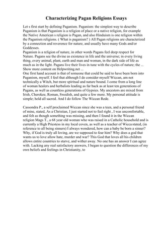 Characterizing Pagan Religions Essays
Let s first start by defining Paganism. Paganism: the simplest way to describe
Paganism is that Paganism is a religion of place or a native religion, for example
the Native American s religion is Pagan, and also Hinduism is one religion within
the Paganism religions. ( What is paganism? ) All Pagan religions are characterized
by a connection and reverence for nature, and usually have many Gods and/or
Goddesses.
Paganism is a religion of nature, in other words Pagans feel deep respect for
Nature. Pagans see the divine as existence in life and the universe; in every living
thing, every animal, plant, earth and man and woman, in the dark side of life as
much as in the light. Pagans live their lives in tune with the cycles of nature; the ...
Show more content on Helpwriting.net ...
One first hand account is that of someone that could be said to have been born into
Paganism, myself. I feel that although I do consider myself Wiccan, am not
technically a Witch, but more spiritual and nature bound. I come from a long line
of woman healers and herbalists leading as far back as at least ten generations of
Pagans, as well as countless generations of Gypsies. My ancestors are mixed from
Irish, Cherokee, Roman, Swedish, and quite a few more. My personal attitude is
simple; hold all sacred. And I do follow The Wiccan Rede.
Cassondra P., a self proclaimed Wiccan since she was a teen, and a personal friend
of mine, stated, As a Christian, I just started not to feel right , I was uncomfortable,
and felt as though something was missing, and then I found it in the Wiccan
religion Mags T., a 68 year old woman who was raised in a Catholic household and is
currently a High Priestess in my local coven, as well as a teacher of Wicca stated, (in
reference to all being sinners) I always wondered, how can a baby be born a sinner?
Why, if God is truly all loving, are we supposed to fear him? Why does a god that
wants us to love allow hate, murder and war? This God that loves all his children
allows entire countries to starve, and wither away. No one has an answer I can agree
with. Lacking any real satisfactory answers, I began to question the differences of my
own beliefs and feelings in Christianity, to
 