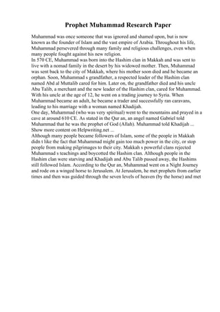 Prophet Muhammad Research Paper
Muhammad was once someone that was ignored and shamed upon, but is now
known as the founder of Islam and the vast empire of Arabia. Throughout his life,
Muhammad persevered through many family and religious challenges, even when
many people fought against his new religion.
In 570 CE, Muhammad was born into the Hashim clan in Makkah and was sent to
live with a nomad family in the desert by his widowed mother. Then, Muhammad
was sent back to the city of Makkah, where his mother soon died and he became an
orphan. Soon, Muhammad s grandfather, a respected leader of the Hashim clan
named Abd al Muttalib cared for him. Later on, the grandfather died and his uncle
Abu Talib, a merchant and the new leader of the Hashim clan, cared for Muhammad.
With his uncle at the age of 12, he went on a trading journey to Syria. When
Muhammad became an adult, he became a trader and successfully ran caravans,
leading to his marriage with a woman named Khadijah.
One day, Muhammad (who was very spiritual) went to the mountains and prayed in a
cave at around 610 CE. As stated in the Qur an, an angel named Gabriel told
Muhammad that he was the prophet of God (Allah). Muhammad told Khadijah ...
Show more content on Helpwriting.net ...
Although many people became followers of Islam, some of the people in Makkah
didn t like the fact that Muhammad might gain too much power in the city, or stop
people from making pilgrimages to their city. Makkah s powerful clans rejected
Muhammad s teachings and boycotted the Hashim clan. Although people in the
Hashim clan were starving and Khadijah and Abu Talib passed away, the Hashims
still followed Islam. According to the Qur an, Muhammad went on a Night Journey
and rode on a winged horse to Jerusalem. At Jerusalem, he met prophets from earlier
times and then was guided through the seven levels of heaven (by the horse) and met
 