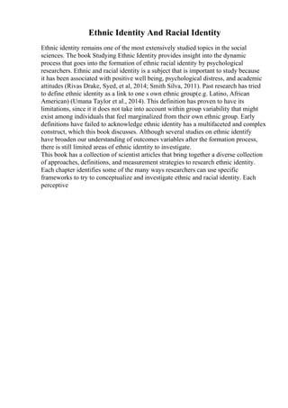 Ethnic Identity And Racial Identity
Ethnic identity remains one of the most extensively studied topics in the social
sciences. The book Studying Ethnic Identity provides insight into the dynamic
process that goes into the formation of ethnic racial identity by psychological
researchers. Ethnic and racial identity is a subject that is important to study because
it has been associated with positive well being, psychological distress, and academic
attitudes (Rivas Drake, Syed, et al, 2014; Smith Silva, 2011). Past research has tried
to define ethnic identity as a link to one s own ethnic group(e.g. Latino, African
American) (Umana Taylor et al., 2014). This definition has proven to have its
limitations, since it it does not take into account within group variability that might
exist among individuals that feel marginalized from their own ethnic group. Early
definitions have failed to acknowledge ethnic identity has a multifaceted and complex
construct, which this book discusses. Although several studies on ethnic identify
have broaden our understanding of outcomes variables after the formation process,
there is still limited areas of ethnic identity to investigate.
This book has a collection of scientist articles that bring together a diverse collection
of approaches, definitions, and measurement strategies to research ethnic identity.
Each chapter identifies some of the many ways researchers can use specific
frameworks to try to conceptualize and investigate ethnic and racial identity. Each
perceptive
 