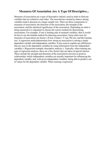 Measures Of Association Are A Type Of Descriptive...
Measures of association are a type of descriptive statistic used in order to find any
variables that are related to each other. The associations created by chance among
variables tend to decrease in a larger sample size. There are three components to
measures of association; the direction of the association, the strength of the
association, and the statistical significance of the association. Depending on what is
being measured it is important to choose the correct method for determining
associations. For example, if one is looking only at nominal variables, then it would
be best to use the lambda method for detecting association. Some other tests for
measures of association are Somer s D test, Cramer s V test, Phi test, and the Gamma
test. A regression analysisdetermines how strong an association is among a single
dependent variable and independent variables. It also used to explain any differences
that are seen in the dependent variables by using information from the independent
variables. ( Regression example: descriptive analysis ). Typically, when running any
type of regression analysis, there are a few factors that are taken of special interest.
These include the strength and direction of the associations (inverse or positive
relationship), which independent variables are actually important for influencing the
dependent variable, and, with given independent variables, being able to predict a set
of values for the dependent variable. When running a regression
 